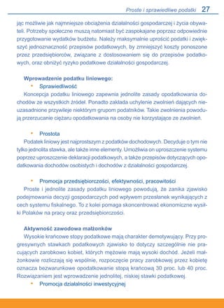 27
jąc możliwie jak najmniejsze obciążenia działalności gospodarczej i życia obywa-
teli. Potrzeby społeczne muszą natomiast być zaspokajane poprzez odpowiednie
przygotowanie wydatków budżetu. Należy maksymalnie uprościć podatki i zwięk-
szyć jednoznaczność przepisów podatkowych, by zmniejszyć koszty ponoszone
przez przedsiębiorców, związane z dostosowaniem się do przepisów podatko-
wych, oraz obniżyć ryzyko podatkowe działalności gospodarczej.
Wprowadzenie podatku liniowego:
Sprawiedliwość
Koncepcja podatku liniowego zapewnia jednolite zasady opodatkowania do-
chodów ze wszystkich źródeł. Ponadto zakłada uchylenie zwolnień dających nie-
uzasadnione przywileje niektórym grupom podatników. Takie zwolnienia powodu-
ją przerzucanie ciężaru opodatkowania na osoby nie korzystające ze zwolnień.
Prostota
Podatek liniowy jest najprostszym z podatków dochodowych. Decyduje o tym nie
tylko jednolita stawka, ale także inne elementy. Umożliwia on uproszczenie systemu
poprzez uproszczenie deklaracji podatkowych, a także przepisów dotyczących opo-
datkowania dochodów osobistych i dochodów z działalności gospodarczej.
Promocja przedsiębiorczości, efektywności, pracowitości
Proste i jednolite zasady podatku liniowego powodują, że zanika zjawisko
podejmowania decyzji gospodarczych pod wpływem przesłanek wynikających z
cech systemu fiskalnego. To z kolei pomaga skoncentrować ekonomiczne wysił-
ki Polaków na pracy oraz przedsiębiorczości.
Aktywność zawodowa małżonków
Wysokie krańcowe stopy podatkowe mają charakter demotywujący. Przy pro-
gresywnych stawkach podatkowych zjawisko to dotyczy szczególnie nie pra-
cujących zarobkowo kobiet, których mężowie mają wysoki dochód. Jeżeli mał-
żonkowie rozliczają się wspólnie, rozpoczęcie pracy zarobkowej przez kobietę
oznacza bezwarunkowe opodatkowanie stopą krańcową 30 proc. lub 40 proc.
Rozwiązaniem jest wprowadzenie jednolitej, niskiej stawki podatkowej.
Promocja działalności inwestycyjnej
•
•
•
•
Proste i sprawiedliwe podatki
 