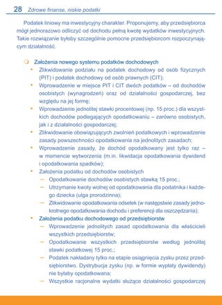 28
Podatek liniowy ma inwestycyjny charakter. Proponujemy, aby przedsiębiorca
mógł jednorazowo odliczyć od dochodu pełną kwotę wydatków inwestycyjnych.
Takie rozwiązanie byłoby szczególnie pomocne przedsiębiorcom rozpoczynają-
cym działalność.
	 Założenia nowego systemu podatków dochodowych
Zlikwidowanie podziału na podatek dochodowy od osób fizycznych
(PIT) i podatek dochodowy od osób prawnych (CIT);
Wprowadzenie w miejsce PIT i CIT dwóch podatków – od dochodów
osobistych (wynagrodzeń) oraz od działalności gospodarczej, bez
względu na jej formę;
Wprowadzenie jednolitej stawki procentowej (np. 15 proc.) dla wszyst-
kich dochodów podlegających opodatkowaniu – zarówno osobistych,
jak i z działalności gospodarczej;
Zlikwidowanie obowiązujących zwolnień podatkowych i wprowadzenie
zasady powszechności opodatkowania na jednolitych zasadach;
Wprowadzenie zasady, że dochód opodatkowany jest tylko raz –.
w momencie wytworzenia (m.in. likwidacja opodatkowania dywidend.
i opodatkowania spadków);
Założenia podatku od dochodów osobistych
Opodatkowanie dochodów osobistych stawką 15 proc.;
Utrzymanie kwoty wolnej od opodatkowania dla podatnika i każde-
go dziecka (ulga prorodzinna);
Zlikwidowanie opodatkowania odsetek (w następstwie zasady jedno-
krotnego opodatkowania dochodu i preferencji dla oszczędzania);
Założenia podatku dochodowego od przedsiębiorstw
Wprowadzenie jednolitych zasad opodatkowania dla właścicieli
wszystkich przedsiębiorstw;
Opodatkowanie wszystkich przedsiębiorstw według jednolitej
stawki podatkowej 15 proc.;
Podatek nakładany tylko na etapie osiągnięcia zysku przez przed-
siębiorstwo. Dystrybucja zysku (np. w formie wypłaty dywidendy)
nie byłaby opodatkowana;
Wszystkie racjonalne wydatki służące działalności gospodarczej

•
•
•
•
•
•
–
–
–
•
–
–
–
–
Zdrowe finanse, niskie podatki
 
