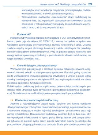 29
stanowiłyby koszt uzyskania przychodu (pomniejszałyby podsta-
wę opodatkowania) w chwili poniesienia wydatku;
Wprowadzenie możliwości „przeniesienia” straty podatkowej na
następne lata, bez ograniczeń czasowych ani kwotowych (strata
poniesiona w roku podatkowym mogłaby zostać odliczona w przy-
szłych latach, aż do wyczerpania straty);
Podatek VAT
Platforma Obywatelska napisała nową ustawę o VAT. Wykorzystaliśmy moż-
liwości, jakie daje dyrektywa UE 2006/112, i wiemy, że będzie to system no-
woczesny, zachęcający do inwestowania, rozwoju wielu branż i usług. Ustawa
zakłada między innymi eliminację biurokracji i wielu uciążliwych dla przedsię-
biorców obowiązków administracyjnych. Przy jej pisaniu ustawy wzięliśmy pod
uwagę ważną społeczną przesłankę – pozostawienie stawki zredukowanej na
część towarów (żywność, leki).
Kierunki dalszych zmian podatkowych
Wprowadzenie przejrzystego i prostego systemu fiskalnego powinno obej-
mować również składki na ubezpieczenia społeczne. Postulat godny rozważe-
nia to wprowadzenie liniowego obciążenia przychodów z umowy o pracę jedną
stawką, zawierającą obecne obciążenia PIT oraz wybranych składek na ubez-
pieczenia społeczne, fundusze celowe itp.
Polski system podatkowy jest skomplikowany, pełen opłat pozapłacowych, po-
datków, które utrudniają życie obywatelom i prowadzenie działalności gospodar-
czej. Opowiadamy się za likwidacją wielu pozapłacowych parapodatków.
	 Obniżenie pozapłacowych kosztów pracy
Jednym z najważniejszych zadań rządu powinno być istotne obniżanie.
„klina podatkowego”. Obciążenia parapodatkowe rozkładają się nierównomiernie.
i najmocniej uderzają w osoby najmniej zarabiające i produktywne oraz naj-
gorzej wykształcone. Docelowo klin podatkowy powinien być na tyle niski, aby
nie wywoływał zniekształceń na rynku pracy. Biorąc jednak pod uwagę obec-
ną sytuację na polskim rynku pracy, przede wszystkim należy go obniżyć dla
pracowników osiągających najniższe dochody. Skala tych obniżek powinna być
–
•
•

Nowoczesny VAT; likwidacja parapodatków
 
