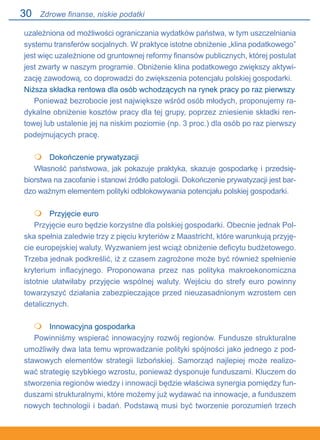 30
uzależniona od możliwości ograniczania wydatków państwa, w tym uszczelniania
systemu transferów socjalnych. W praktyce istotne obniżenie „klina podatkowego”
jest więc uzależnione od gruntownej reformy finansów publicznych, której postulat
jest zwarty w naszym programie. Obniżenie klina podatkowego zwiększy aktywi-
zację zawodową, co doprowadzi do zwiększenia potencjału polskiej gospodarki.
Niższa składka rentowa dla osób wchodzących na rynek pracy po raz pierwszy
Ponieważ bezrobocie jest największe wśród osób młodych, proponujemy ra-
dykalne obniżenie kosztów pracy dla tej grupy, poprzez zniesienie składki ren-
towej lub ustalenie jej na niskim poziomie (np. 3 proc.) dla osób po raz pierwszy
podejmujących pracę.
	 Dokończenie prywatyzacji
Własność państwowa, jak pokazuje praktyka, skazuje gospodarkę i przedsię-
biorstwa na zacofanie i stanowi źródło patologii. Dokończenie prywatyzacji jest bar-
dzo ważnym elementem polityki odblokowywania potencjału polskiej gospodarki.
	 Przyjęcie euro
Przyjęcie euro będzie korzystne dla polskiej gospodarki. Obecnie jednak Pol-
ska spełnia zaledwie trzy z pięciu kryteriów z Maastricht, które warunkują przyję-
cie europejskiej waluty. Wyzwaniem jest wciąż obniżenie deficytu budżetowego.
Trzeba jednak podkreślić, iż z czasem zagrożone może być również spełnienie
kryterium inflacyjnego. Proponowana przez nas polityka makroekonomiczna
istotnie ułatwiłaby przyjęcie wspólnej waluty. Wejściu do strefy euro powinny
towarzyszyć działania zabezpieczające przed nieuzasadnionym wzrostem cen
detalicznych.
	 Innowacyjna gospodarka
Powinniśmy wspierać innowacyjny rozwój regionów. Fundusze strukturalne
umożliwiły dwa lata temu wprowadzanie polityki spójności jako jednego z pod-
stawowych elementów strategii lizbońskiej. Samorząd najlepiej może realizo-
wać strategię szybkiego wzrostu, ponieważ dysponuje funduszami. Kluczem do
stworzenia regionów wiedzy i innowacji będzie właściwa synergia pomiędzy fun-
duszami strukturalnymi, które możemy już wydawać na innowacje, a funduszem
nowych technologii i badań. Podstawą musi być tworzenie porozumień trzech



Zdrowe finanse, niskie podatki
 