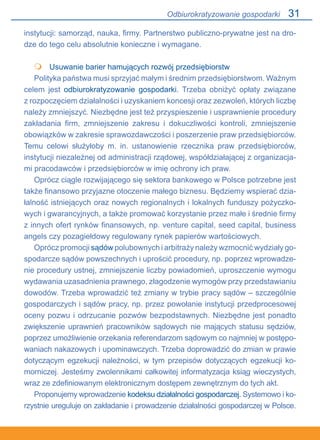 31
instytucji: samorząd, nauka, firmy. Partnerstwo publiczno-prywatne jest na dro-
dze do tego celu absolutnie konieczne i wymagane.
	 Usuwanie barier hamujących rozwój przedsiębiorstw
Polityka państwa musi sprzyjać małym i średnim przedsiębiorstwom. Ważnym
celem jest odbiurokratyzowanie gospodarki. Trzeba obniżyć opłaty związane.
z rozpoczęciem działalności i uzyskaniem koncesji oraz zezwoleń, których liczbę
należy zmniejszyć. Niezbędne jest też przyspieszenie i usprawnienie procedury.
zakładania firm, zmniejszenie zakresu i dokuczliwości kontroli, zmniejszenie
obowiązków w zakresie sprawozdawczości i poszerzenie praw przedsiębiorców.
Temu celowi służyłoby m. in. ustanowienie rzecznika praw przedsiębiorców,.
instytucji niezależnej od administracji rządowej, współdziałającej z organizacja-
mi pracodawców i przedsiębiorców w imię ochrony ich praw.
Oprócz ciągle rozwijającego się sektora bankowego w Polsce potrzebne jest
także finansowo przyjazne otoczenie małego biznesu. Będziemy wspierać dzia-
łalność istniejących oraz nowych regionalnych i lokalnych funduszy pożyczko-
wych i gwarancyjnych, a także promować korzystanie przez małe i średnie firmy
z innych ofert rynków finansowych, np. venture capital, seed capital, business
angels czy pozagiełdowy regulowany rynek papierów wartościowych.
Oprócz promocji sądów polubownych i arbitraży należy wzmocnić wydziały go-
spodarcze sądów powszechnych i uprościć procedury, np. poprzez wprowadze-
nie procedury ustnej, zmniejszenie liczby powiadomień, uproszczenie wymogu
wydawania uzasadnienia prawnego, złagodzenie wymogów przy przedstawianiu
dowodów. Trzeba wprowadzić też zmiany w trybie pracy sądów – szczególnie
gospodarczych i sądów pracy, np. przez powołanie instytucji przedprocesowej
oceny pozwu i odrzucanie pozwów bezpodstawnych. Niezbędne jest ponadto
zwiększenie uprawnień pracowników sądowych nie mających statusu sędziów,
poprzez umożliwienie orzekania referendarzom sądowym co najmniej w postępo-
waniach nakazowych i upominawczych. Trzeba doprowadzić do zmian w prawie
dotyczącym egzekucji należności, w tym przepisów dotyczących egzekucji ko-
morniczej. Jesteśmy zwolennikami całkowitej informatyzacja ksiąg wieczystych,
wraz ze zdefiniowanym elektronicznym dostępem zewnętrznym do tych akt.
Proponujemy wprowadzenie kodeksu działalności gospodarczej. Systemowo i ko-
rzystnie ureguluje on zakładanie i prowadzenie działalności gospodarczej w Polsce.

Odbiurokratyzowanie gospodarki
 