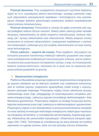 33
Przemysł stoczniowy. Przy uwzględnieniu powyższych czynników będziemy
dążyć do m.in. prywatyzacji sektora stoczniowego, szukając partnerów mają-
cych odpowiednie zabezpieczenie kapitałowe i technologiczne oraz posiada-
jących strategie globalne gwarantujące przetrwanie polskich przedsiębiorstw
nawet podczas światowej bessy.
Przemysł zbrojeniowy. Przeszkodą w rozwoju tej gałęzi przemysłu jest czę-
sto podległość sektora różnym resortom. Należy zatem utworzyć jeden ośrodek
decyzyjny, odpowiedzialny za całość programu restrukturyzacji, zarówno reali-
zację, jak i sprawy właścicielskie oraz własnościowe. Należy połączyć zmiany
strukturalne ze zmianami właścicielskimi i powiązaniem kapitałowym z zachod-
nimi korporacjami, preferując przy tym projekty ukierunkowane na nowe rozwią-
zania technologiczne.
Pomoc publiczna – wsparcie dla rozwoju. Poza wyjątkami, dotyczącymi za-
kończenia procesów transformacji niektórych sektorów gospodarki oraz wspie-
rania przedsiębiorstw poddawanych nieuczciwej grze rynkowej, pomoc publicz-
na powinna być przeznaczona na wspieranie rozwoju, a więc na innowacyjność,
badania naukowo-techniczne i wdrażanie ich w życie oraz na wspieranie eks-
pansji polskiej gospodarki za granicę.
	 Bezpieczeństwo energetyczne
Platforma Obywatelska proponuje zwiększenie bezpieczeństwa energetyczne-
go poprzez odwołanie się do własnych zasobów oraz zwiększenie konkurencji..
Jest to możliwe poprzez zwiększenie dywersyfikacji źródeł energii z wykorzy-
staniem potencjału krajowego. Postulujemy między innymi odwrócenie procesu
realizowanego przez rząd, polegającego na korporatyzowaniu kompleksu pali-
wowo-energetycznego, zwłaszcza poprzez konsolidację elektroenergetyki i brak
liberalizacji gazownictwa. Proponujemy odejście od strategii kontynuacji techno-
logicznej realizowanej przez rząd, zwłaszcza w elektroenergetyce i gazownictwie.
Proponujemy wejście w tym dziesięcioleciu w proces przeorientowania energetyki
na coraz bardziej innowacyjne technologie energetyczne (obejmujące rozproszo-
ną energetykę odnawialną i w szczególności aeroenergetykę, kogenerację gazo-
wą, infrastrukturę dla samochodów hybrydowych, infrastrukturę transportu lądo-
wego LNG i CNG). Technologie te charakteryzują się dużą zdolności do szybkiej
odpowiedzi na sygnały rynkowe, black out oraz potrzeby ochrony środowiska.

Bezpieczeństwo energetyczne
 