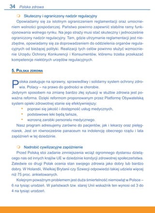 34
	 Skuteczny i ograniczony nadzór regulacyjny
Opowiadamy się za istotnym ograniczeniem reglamentacji oraz umocnie-
niem wolności gospodarczej. Państwo powinno zapewnić stabilne ramy funk-
cjonowania wolnego rynku. Na jego straży musi stać skuteczny i jednocześnie
ograniczony nadzór regulacyjny. Tam, gdzie utrzymanie reglamentacji jest nie-
zbędne, opowiadamy się za doprowadzeniem do oddzielenia organów regula-
cyjnych od bieżącej polityki. Realizacji tych celów powinno służyć wzmocnie-
nie Urzędu Ochrony Konkurencji i Konsumentów, któremu trzeba przekazać
kompetencje niektórych urzędów regulacyjnych.
5. Polska zdrowa
Polska zasługuje na sprawny, sprawiedliwy i solidarny system ochrony zdro-
wia. Polacy – na prawo do godności w chorobie.
Jedynym sposobem na zmianę bardzo złej sytuacji w służbie zdrowia jest po-
ważna reforma. Dzięki reformom proponowanym przez Platformę Obywatelską
system opieki zdrowotnej stanie się efektywniejszy:
poprawi się jakość i dostępność usług medycznych,
podstawowe leki będą tańsze,
wzrosną zarobki personelu medycznego.
Nasz program adresujemy zarówno do pacjentów, jak i lekarzy oraz pielęg-
niarek. Jest on równocześnie panaceum na indolencję obecnego rządu i lata
zapóźnień w tej dziedzinie.
	 Nadrobić cywilizacyjne zapóźnienie
Przed Polską stoi zadanie zmniejszenia wciąż ogromnego dystansu dzielą-
cego nas od innych krajów UE w dziedzinie kondycji zdrowotnej społeczeństwa.
Zaledwie co drugi Polak ocenia stan swojego zdrowia jako dobry lub bardzo
dobry. W Holandii, Wielkiej Brytanii czy Szwecji odpowiedzi takiej udziela więcej
niż 75 proc. ankietowanych.
Kolejnym poważnym problemem jest duża śmiertelność niemowląt w Polsce –.
6 na tysiąc urodzeń. W państwach tzw. starej Unii wskaźnik ten wynosi od 3 do
4 na tysiąc urodzeń.

•
•
•

Polska zdrowa
 