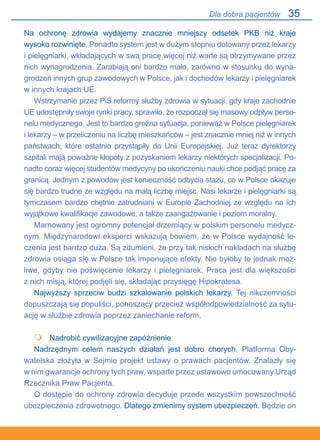 35
Na ochronę zdrowia wydajemy znacznie mniejszy odsetek PKB niż kraje.
wysoko rozwinięte. Ponadto system jest w dużym stopniu dotowany przez lekarzy.
i pielęgniarki, wkładających w swą pracę więcej niż warte są otrzymywane przez
nich wynagrodzenia. Zarabiają oni bardzo mało, zarówno w stosunku do wyna-
grodzeń innych grup zawodowych w Polsce, jak i dochodów lekarzy i pielęgniarek
w innych krajach UE.
Wstrzymanie przez PiS reformy służby zdrowia w sytuacji, gdy kraje zachodnie
UE udostępniły swoje rynki pracy, sprawiło, że rozpoczął się masowy odpływ perso-
nelu medycznego. Jest to bardzo groźna sytuacja, ponieważ w Polsce pielęgniarek
i lekarzy – w przeliczeniu na liczbę mieszkańców – jest znacznie mniej niż w innych
państwach, które ostatnio przystąpiły do Unii Europejskiej. Już teraz dyrektorzy
szpitali mają poważne kłopoty z pozyskaniem lekarzy niektórych specjalizacji. Po-
nadto coraz więcej studentów medycyny po ukończeniu nauki chce podjąć pracę za
granicą. Jednym z powodów jest konieczność odbycia stażu, co w Polsce okazuje
się bardzo trudne ze względu na małą liczbę miejsc. Nasi lekarze i pielęgniarki są
tymczasem bardzo chętnie zatrudniani w Europie Zachodniej ze względu na ich
wyjątkowe kwalifikacje zawodowe, a także zaangażowanie i poziom moralny.
Marnowany jest ogromny potencjał drzemiący w polskim personelu medycz-
nym. Międzynarodowi eksperci wskazują bowiem, że w Polsce wydajność le-
czenia jest bardzo duża. Są zdumieni, że przy tak niskich nakładach na służbę
zdrowia osiąga się w Polsce tak imponujące efekty. Nie byłoby to jednak moż-
liwe, gdyby nie poświęcenie lekarzy i pielęgniarek. Praca jest dla większości.
z nich misją, której podjęli się, składając przysięgę Hipokratesa.
Najwyższy sprzeciw budzi szkalowanie polskich lekarzy. Tej nikczemności
dopuszczają się populiści, ponoszący przecież współodpowiedzialność za sytu-
ację w służbie zdrowia poprzez zaniechanie reform.
	 Nadrobić cywilizacyjne zapóźnienie
Nadrzędnym celem naszych działań jest dobro chorych. Platforma Oby-
watelska złożyła w Sejmie projekt ustawy o prawach pacjentów. Znalazły się.
w nim gwarancje ochrony tych praw, wsparte przez ustawowo umocowany Urząd
Rzecznika Praw Pacjenta.
O dostępie do ochrony zdrowia decyduje przede wszystkim powszechność
ubezpieczenia zdrowotnego. Dlatego zmienimy system ubezpieczeń. Będzie on

Dla dobra pacjentów
 
