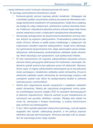 37
– będą traktowani przez fundusze ubezpieczeniowe tak samo.
To wymaga wprowadzenia określonych zasad:
Konkurencyjność wymusi poprawę jakości świadczeń. Ubiegające się.
o kontrakty szpitale i przychodnie zostaną zmuszone do oferowania szer-
szego asortymentu świadczeń i ich wyższej jakości. Dzięki temu zwiększy
się dostęp do usług medycznych, podniesione zostaną standardy lecze-
nia. Publiczne i niepubliczne placówki ochrony zdrowia będą miały równe
szanse zawierania umów z instytucjami ubezpieczenia zdrowotnego.
Samorządy zyskają prawo do dysponowania placówkami ochrony zdro-
wia, których są organem założycielskim. Przekształcimy publiczne pla-
cówki ochrony zdrowia w spółki prawa handlowego z wyłącznym lub
częściowym udziałem organów założycielskich. Dzięki temu zlikwiduje-
my ograniczenia dysponowania nimi, dając samorządom prawo dokapi-
talizowania, dofinansowania, przekształcenia zakładów opieki zdrowot-
nej. Niech decydują o tym gospodarze, czyli społeczności lokalne.
W celu wzmocnienia roli organów założycielskich placówek ochrony
zdrowia należy precyzyjnie zdefiniować ich możliwości i obowiązki. Za-
dłużenie szpitali powinno być spłacane przez ich właścicieli. Wprowa-
dzimy zapis, iż organy założycielskie zobowiązane są co rok pokrywać
straty wynikające z działalności zakładów opieki zdrowotnej. Zmusi to
właścicieli zakładów opieki zdrowotnej do wzmożonego nadzoru nad
zarządami szpitali oraz skłoni do podejmowania działań w zakresie
restrukturyzacji i przekształceń.
Istotne jest uregulowanie kwestii związanych z majątkiem zakładów
opieki zdrowotnej. Należy jak najszybciej przygotować normy praw-
ne umożliwiające wycenę majątku ZOZ na zasadach obowiązujących.
w sektorze niepublicznym. Obecnie wartość ta jest nieadekwatna do
rynkowych cen gruntów, obiektów i sprzętu. Dlatego dziś szpital nie
może np. skorzystać z kredytu bankowego, a analizy ekonomiczne
jego wartości są niewiarygodne.
O tym, które szpitale (placówki medyczne) przetrwają, czyli jak będzie
wyglądać sieć szpitali, zadecydują pacjenci, a nie politycy poprzez.
arbitralne decyzje administracyjne. Wreszcie pieniądz trafi za pacjen-
tem do wybranego przez niego szpitala.
•
•
•
•
•
Skuteczna restrukturyzacja
 