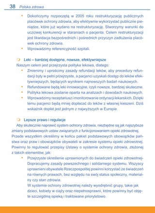38
Dokończymy rozpoczętą w 2005 roku restrukturyzację publicznych
placówek ochrony zdrowia, aby efektywnie wykorzystać publiczne pie-
niądze, które już wydano na restrukturyzację. Stworzymy warunki do
uczciwej konkurencji w staraniach o pacjenta. Celem restrukturyzacji
jest likwidacja bezpośrednich i pośrednich przyczyn zadłużenia placó-
wek ochrony zdrowia.
Wprowadzimy referencyjność szpitali.
	 Leki – bardziej dostępne, nowsze, efektywniejsze
Naszym celem jest przejrzysta polityka lekowa, dlatego:
Zmienimy i uprościmy zasady refundacji leków, aby procedury refun-
dacji były w pełni przejrzyste, a pacjenci uzyskali dostęp do leków efek-
tywniejszych, będących wynikiem najnowszych badań naukowych.
Refundowane będą leki innowacyjne, czyli nowsze, bardziej skuteczne.
Polityka lekowa zostanie oparta na analizach i dowodach naukowych.
Wprowadzimy receptariusz i monitorowanie ordynacji lekarskich. Dzięki.
temu pacjenci będą mniej dopłacać do leków z własnej kieszeni. Dziś
wskaźnik dopłat jest jednym z najwyższych w Europie.
	 Lepsze prawo i regulacje
Aby skutecznie naprawić system ochrony zdrowia, niezbędne są jak najszybsze
zmiany podstawowych ustaw związanych z funkcjonowaniem opieki zdrowotnej.
Przede wszystkim określimy w końcu pakiet podstawowych obowiązków pań-
stwa oraz praw i obowiązków obywateli w zakresie systemu opieki zdrowotnej.
Powinny to regulować przepisy Ustawy o systemie ochrony zdrowia, złożonej.
z takich elementów, jak:
Przejrzyste określenie uprawnionych do świadczeń opieki zdrowotnej-
Dopracujemy zasady powszechnego i solidarnego systemu. Wszyscy
uprawnieni obywatele Rzeczpospolitej powinni korzystać ze świadczeń
na równych prawach, bez względu na swój status społeczny, material-
ny czy stan zdrowia.
W systemie ochrony zdrowotnej należy wyodrębnić grupy, takie jak
dzieci, kobiety w ciąży oraz niepełnosprawni, które powinny być obję-
te szczególną opieką i traktowane priorytetowo.
•
•

•
•
•
•

•
Polska zdrowa
 