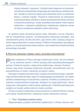 40
między aktywami i pasywami. Umożliwi także włączenie w przekształ-
cenia Banku Gospodarstwa Krajowego jako sprzedawcy udziałów szpi-
tala. Udziały te utworzone będą przez ekspertów banku na podstawie
bilansu i wartości majątku. Pozwoli to równocześnie na zachowanie
proporcji pomiędzy udziałem w spółce przedstawiciela skarbu państwa.
i inwestorów prywatnych. Dzięki sprzedaży akcji będzie można spłacić
zadłużenie, a włączenie dodatkowych udziałowców zwiększy szanse
na lepsze zarządzanie zakładem opieki zdrowotnej.
W systemie opieki zdrowotnej panuje chaos. Narastał on od lat. Doprowa-
dził do niewydolności systemu i zmarnotrawienia publicznych pieniędzy. Jest
zdecydowanie gorzej niż dwa lata temu, gdy obecny obóz rządzący przyjął na
siebie odpowiedzialność za resort zdrowia. Platforma Obywatelska uporządkuje
system, by zaczął wykonywać swoje zadanie, czyli zwiększanie bezpieczeństwa
zdrowotnego obywateli.
6. Polityka społeczna: rodzina, praca, solidarne społeczeństwo
Polityka społeczna w Polsce wymaga zasadniczych zmian. Są one niezbęd-
ne, by wyrównać szanse i zmienić sytuację osób naprawdę potrzebujących
pomocy. Trzeba ich wyrwać z wykluczenia społecznego, niewiary i frustracji.
Zmiany mają służyć rozwojowi aktywności obywateli, samodzielności oraz od-
powiedzialności za siebie i wspólnoty, do których należą.
Wymaga to zasadniczej reorientacji: przejścia od anachronicznego, niewydol-
nego państwa opiekuńczego, nigdy nie nadążającego za potrzebami, do modelu
państwa nastawionego na zatrudnienie i spójność. Państwa ze skutecznymi na-
rzędziami bezpieczeństwa socjalnego, dostępem do usług publicznych, równo-
wagą praw i obowiązków w sferze spraw społecznych. Potrzebne jest klasyczne
przejście od modelu welfare state do modelu workfare.
Zmiany w polityce społecznej muszą się opierać na czterech filarach, tworzą-
cych spójny, komplementarny i całościowy system aktywizacji i pomocy.
	 Filar I. Satysfakcja polskiej rodziny
Najwyraźniejszy przykład nierówności społecznych w Polsce stanowi zróż-

Polityka społeczna
 