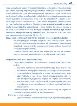 41
nicowana sytuacja rodzin. Tymczasem to rodzina jest przecież najsprawniejszą
organizację socjalną, najpełniej i najefektywniej opiekuje się i wspiera zarówno
dzieci, jak i ludzi starszych, niepełnosprawnych bądź bezrobotnych. Jeżeli rodzi-
na straci zdolność do wypełniania tej funkcji, konieczne będzie zaangażowanie
władzy publicznej (domy dziecka, domy opieki dla osób starych i niepełnospraw-
nych, zagrożenia uzależnieniem itp.). Taka pomoc jest gorszej jakości i pochła-
nia znaczne fundusze publiczne. Dlatego będziemy tworzyć warunki, by rodzina
mogła być samodzielna ekonomicznie – przez dostęp do edukacji i pracy, a
nie tylko świadczenia finansowe. Polityka na rzecz rodziny musi być również
nastawiona na poprawę sytuacji demograficznej i doprowadzić przez pięć lat do
poprawy wskaźnika dzietności z 1,2 do 1,8.
Żeby polskie rodziny czuły satysfakcję z działań własnego państwa, trzeba:
dokonać przeglądu narzędzi polityki na rzecz rodziny (w tym i świad-
czeń rodzinnych) zwracając uwagę na ich efektywność, dopasowanie
do potrzeb i koszty, a także opracować koncepcję spójnej, długotermi-
nowej polityki prorodzinnej;
zapewnić prymat takim narzędziom wspierania rodziny, jak działania
na rzecz promocji samodzielności oraz aktywizacji zawodowej.
Polityka rodzinna musi być skupiona na:
Zwiększeniu satysfakcji z rodzicielstwa i macierzyństwa. Służyć temu
będzie:
stopniowe wydłużanie urlopu macierzyńskiego do 22 tygodni oraz
zapewnienie dobrej opieki lekarskiej związanej z macierzyństwem;
upowszechnienie korzystania z urlopu wychowawczego przez
oboje rodziców w różnych jego fazach oraz zwiększenie liczby ro-
dzin z niego korzystających z 50 proc. do 70 proc. uprawnionych;
wprowadzenie zasad umożliwiających kontynuację ubezpieczenia
emerytalnego przez osoby będące na urlopie macierzyńskim i wy-
chowawczym;
Zmniejszeniu poczucia utraty pozycji na rynku pracy ze względu na
macierzyństwo i pełnienie funkcji wychowawczych.
Stanie się to możliwe dzięki:
upowszechnieniu zatrudnienia w niepełnym wymiarze czasu pracy,
•
•
•
–
–
–
•
–
Na rzecz rodziny
 
