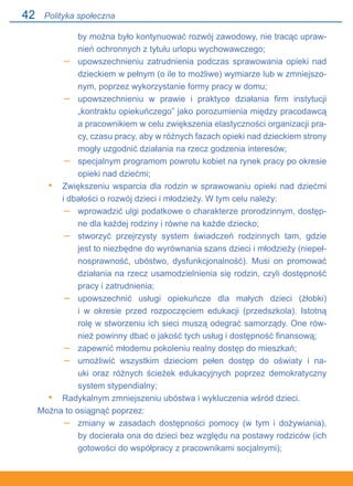 42
by można było kontynuować rozwój zawodowy, nie tracąc upraw-
nień ochronnych z tytułu urlopu wychowawczego;
upowszechnieniu zatrudnienia podczas sprawowania opieki nad
dzieckiem w pełnym (o ile to możliwe) wymiarze lub w zmniejszo-
nym, poprzez wykorzystanie formy pracy w domu;
upowszechnieniu w prawie i praktyce działania firm instytucji
„kontraktu opiekuńczego” jako porozumienia między pracodawcą.
a pracownikiem w celu zwiększenia elastyczności organizacji pra-
cy, czasu pracy, aby w różnych fazach opieki nad dzieckiem strony
mogły uzgodnić działania na rzecz godzenia interesów;
specjalnym programom powrotu kobiet na rynek pracy po okresie
opieki nad dziećmi;
Zwiększeniu wsparcia dla rodzin w sprawowaniu opieki nad dziećmi.
i dbałości o rozwój dzieci i młodzieży. W tym celu należy:
wprowadzić ulgi podatkowe o charakterze prorodzinnym, dostęp-
ne dla każdej rodziny i równe na każde dziecko;
stworzyć przejrzysty system świadczeń rodzinnych tam, gdzie
jest to niezbędne do wyrównania szans dzieci i młodzieży (niepeł-
nosprawność, ubóstwo, dysfunkcjonalność). Musi on promować
działania na rzecz usamodzielnienia się rodzin, czyli dostępność
pracy i zatrudnienia;
upowszechnić usługi opiekuńcze dla małych dzieci (żłobki).
i w okresie przed rozpoczęciem edukacji (przedszkola). Istotną
rolę w stworzeniu ich sieci muszą odegrać samorządy. One rów-
nież powinny dbać o jakość tych usług i dostępność finansową;
zapewnić młodemu pokoleniu realny dostęp do mieszkań;
umożliwić wszystkim dzieciom pełen dostęp do oświaty i na-
uki oraz różnych ścieżek edukacyjnych poprzez demokratyczny.
system stypendialny;
Radykalnym zmniejszeniu ubóstwa i wykluczenia wśród dzieci.
Można to osiągnąć poprzez:
zmiany w zasadach dostępności pomocy (w tym i dożywiania),.
by docierała ona do dzieci bez względu na postawy rodziców (ich
gotowości do współpracy z pracownikami socjalnymi);
–
–
–
•
–
–
–
–
–
•
–
Polityka społeczna
 