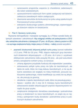43
opracowanie programów wsparcia (o charakterze zadaniowym)
dla rodzin wielodzietnych;
upowszechnienie rodzinnych form opieki zastępczej nad dziećmi,
zwłaszcza zawodowych rodzin zastępczych;
stworzenie warunków do konkurencji na rynku usług opiekuńczych
finansowanych przez państwo;
wdrożenie skutecznego systemu alimentacyjnego, zapewniające-
go dzieciom należne im świadczenia.
	 Filar II. Sprawny rynek pracy
Wyzwania demograficzne i rozwojowe wymagają, by w Polsce wzrosła liczba ak-
tywnych zawodowo i zatrudnionych. Aby osiągnąć ambitny cel podwyższenia w 2012
roku wskaźnika zatrudnienia z dzisiejszych 57 proc. do 65 proc. (obecny poziom w UE).
– co wymaga zwiększenia liczby miejsc pracy o 2 miliony – należy przede wszystkim:
poprawić skuteczność aktywnej polityki rynku pracy (wzrost nakładów
z 0,3 proc. PKB do 0,6 proc. PKB; objęcie większych grup bezrobot-
nych działaniami aktywizującymi – z 25 proc. do 4 proc.) i uzyskiwać
efektywność zatrudnienia netto powyżej 50 proc., ale pod warunkiem
zmiany zarządzania rynkiem pracy, co oznacza:
zmianę algorytmu przydziału funduszy dla województw i powiatów;
adresowanie polityki rynku pracy nie tylko do bezrobotnych, ale
także do osób, które nie mają statusu bezrobotnych, a nie są ak-
tywne zawodowo (ze względu na niską mobilność, poczucie wy-
kluczenia społecznego, niskie kwalifikacje czy wiek) lub są aktyw-
ne, ale pracują za granicą;
skreślenie z rejestru bezrobotnych osób, które nie poszukują pracy;
lepsze i szybkie (do 3 oraz do 6 miesięcy bycia bezrobotnym)
adresowanie działań aktywizujących poprzez dopasowywanie na-
rzędzi do grup ryzyka;
zwiększenie dostępności doradztwa zawodowego i pośrednictwa
pracy w działaniach na rzecz bezrobotnych, co wiąże się co naj-
mniej z potrojeniem liczby doradców i pośredników pracy w pub-
licznych służbach zatrudnienia;
–
–
–
–

•
–
–
–
–
–
Sprawny rynek pracy
 