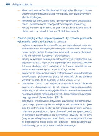 44
stworzenie warunków dla otwartości instytucji publicznych na ze-
wnętrzne kontraktowanie usług rynku pracy przy przejrzystym sy-
stemie przetargów;
integrację systemu zatrudnienia i pomocy społecznej w wojewódz-
twach i powiatach oraz rozwój centrów integracji społecznej;
rozwój ekonomii społecznej, co jest formą subsydiowania zatrud-
nienia, m.in. za pośrednictwem spółdzielni socjalnych.
Zmienić politykę wobec niepełnosprawnych, by przerwać proces ich
wykluczania, także z rynku pracy, co oznacza:
szybkie przygotowanie we współpracy ze środowiskami osób nie-
pełnosprawnych niezbędnych rozwiązań ustawowych. Podstawą
nowej polityki będzie dostrzeganie potencjału tej grupy obywateli,
a nie ich deficytów fizycznych i psychicznych;
zmiany w systemie edukacji niepełnosprawnych, zwiększenie do-
stępności do szkół wyższych (niepełnosprawni stanowią zaledwie
0,5 proc. studiujących; w najbliższych 2, 3 latach odsetek ten po-
winien wzrosnąć do 2 proc., czyli do 50 tys. osób);
zapewnienie niepełnosprawnym profesjonalnych usług doradztwa
zawodowego i pośrednictwa pracy, by wskaźnik ich zatrudnienia
wzrósł z 15 proc. do co najmniej 25 proc. w roku 2012;
oferowanie różnych form wsparcia zatrudnienia osób niepełno-
sprawnych, dopasowanych do ich stopnia niepełnosprawności.
Wiąże się to z koniecznością ujednolicenia orzecznictwa o niepeł-
nosprawności (dla niepełnosprawnych, dla rencistów z powszech-
nego systemu i dla rencistów z KRUS);
przejrzyste finansowanie aktywizacji zawodowej niepełnospraw-
nych, czego gwarancją będzie odejście od traktowania ich jako
przedmiotu transakcji między państwem a pracodawcami. Uznanie
naturalnej podmiotowości tych obywateli powinno spowodować,.
iż pieniądze przeznaczane na aktywizację powinny iść za nimi
(inny model subsydiowania zatrudnienia, inne zasady techniczne-
go doposażenia miejsc pracy, ale i edukacji – bon edukacyjno-za-
trudnieniowy), przy utrzymaniu modelu kwotowego;
–
–
–
•
–
–
–
–
–
Polityka społeczna
 