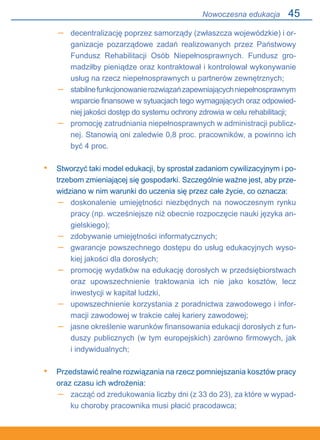 45
decentralizację poprzez samorządy (zwłaszcza wojewódzkie) i or-
ganizacje pozarządowe zadań realizowanych przez Państwowy
Fundusz Rehabilitacji Osób Niepełnosprawnych. Fundusz gro-
madziłby pieniądze oraz kontraktował i kontrolował wykonywanie
usług na rzecz niepełnosprawnych u partnerów zewnętrznych;
stabilnefunkcjonowanierozwiązańzapewniającychniepełnosprawnym
wsparcie finansowe w sytuacjach tego wymagających oraz odpowied-
niej jakości dostęp do systemu ochrony zdrowia w celu rehabilitacji;
promocję zatrudniania niepełnosprawnych w administracji publicz-
nej. Stanowią oni zaledwie 0,8 proc. pracowników, a powinno ich
być 4 proc.
Stworzyć taki model edukacji, by sprostał zadaniom cywilizacyjnym i po-
trzebom zmieniającej się gospodarki. Szczególnie ważne jest, aby prze-
widziano w nim warunki do uczenia się przez całe życie, co oznacza:
doskonalenie umiejętności niezbędnych na nowoczesnym rynku
pracy (np. wcześniejsze niż obecnie rozpoczęcie nauki języka an-
gielskiego);
zdobywanie umiejętności informatycznych;
gwarancje powszechnego dostępu do usług edukacyjnych wyso-
kiej jakości dla dorosłych;
promocję wydatków na edukację dorosłych w przedsiębiorstwach
oraz upowszechnienie traktowania ich nie jako kosztów, lecz.
inwestycji w kapitał ludzki,
upowszechnienie korzystania z poradnictwa zawodowego i infor-
macji zawodowej w trakcie całej kariery zawodowej;
jasne określenie warunków finansowania edukacji dorosłych z fun-
duszy publicznych (w tym europejskich) zarówno firmowych, jak.
i indywidualnych;
Przedstawić realne rozwiązania na rzecz pomniejszania kosztów pracy.
oraz czasu ich wdrożenia:
zacząć od zredukowania liczby dni (z 33 do 23), za które w wypad-
ku choroby pracownika musi płacić pracodawca;
–
–
–
•
–
–
–
–
–
–
•
–
Nowoczesna edukacja
 