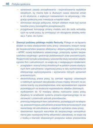46
opracować zasady porządkowania i racjonalizowania wydatków
socjalnych, by można było w dłuższym czasie dokonać zmian.
w ich strukturze, z większym nastawieniem na aktywizację i inte-
grację społeczną oraz inwestycje w kapitał ludzki;
eliminować decyzje polityczne, których efektem może być wzrost
kosztów pracy (szczególnie pozapłacowych);
przygotować koncepcję zmiany modelu rent dla osób wchodzą-
cych na rynek pracy, by zmniejszyć ich obciążenie składką rento-
wą z 7 proc. do 3 proc.
Stworzyć podstawy polskiego modelu flexicurity. Polega on na łączeniu
działań na rzecz elastyczności rynku pracy i stosowaniu nowych narzę-
dzi bezpieczeństwa (poprzez efektywną i aktywną politykę rynku pracy
– APRP, rozwój kształcenia ustawicznego, przejrzysty system bezpie-
czeństwa socjalnego i gwarancje podstawowych praw pracowniczych).
Wzajemność korzyści pracodawcy i pracownika służy wzrostowi adapta-
cyjności firm i zatrudnionych, co wiąże się z następującymi działaniami:
przeglądem i oceną funkcji określonych w polskim prawie elastycz-
nych form zatrudnienia i organizacji pracy w celu wzmocnienia ich
efektywnego wykorzystywania i wyrównania różnych uprawnień
pracowniczych;
decentralizacją prawa pracy, by zamiast regulacji ustawowych.
o niektórych sprawach decydowała umowa między stronami na po-
ziomie branży czy przedsiębiorstwa, oraz wprowadzeniem zapisów
pozwalających na skuteczne wypowiadanie układów zbiorowych;
wydłużeniem do 12 miesięcy okresu rozliczania czasu pracy.
Zwiększy to wrażliwość systemu prawno-organizacyjnego na se-
zonowość i zmienność potrzeb pracodawców;
promocją nietypowych form zatrudnienia, pozwalających na telepra-
cę, powszechniejsze zatrudnianie pracowników tymczasowych oraz
reorientację roli zatrudnienia w niepełnym wymiarze czasu pracy;
stworzeniem lepszych warunków do bezpiecznego samozatrud-
nienia jako rozwojowej formy aktywności zawodowej, co wiąże się
z troską o równość stosowanych przepisów wobec pracowników.
–
–
–
•
–
–
–
–
–
Polityka społeczna
 