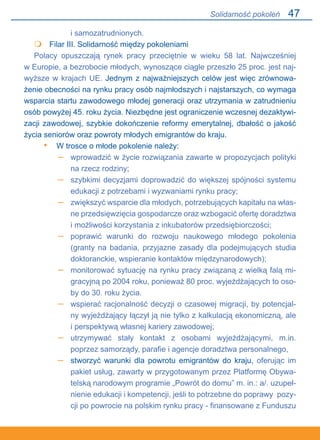 47
i samozatrudnionych.
	 Filar III. Solidarność między pokoleniami
Polacy opuszczają rynek pracy przeciętnie w wieku 58 lat. Najwcześniej.
w Europie, a bezrobocie młodych, wynoszące ciągle przeszło 25 proc. jest naj-
wyższe w krajach UE. Jednym z najważniejszych celów jest więc zrównowa-
żenie obecności na rynku pracy osób najmłodszych i najstarszych, co wymaga
wsparcia startu zawodowego młodej generacji oraz utrzymania w zatrudnieniu
osób powyżej 45. roku życia. Niezbędne jest ograniczenie wczesnej dezaktywi-
zacji zawodowej, szybkie dokończenie reformy emerytalnej, dbałość o jakość
życia seniorów oraz powroty młodych emigrantów do kraju.
W trosce o młode pokolenie należy:
wprowadzić w życie rozwiązania zawarte w propozycjach polityki
na rzecz rodziny;
szybkimi decyzjami doprowadzić do większej spójności systemu
edukacji z potrzebami i wyzwaniami rynku pracy;
zwiększyć wsparcie dla młodych, potrzebujących kapitału na włas-
ne przedsięwzięcia gospodarcze oraz wzbogacić ofertę doradztwa
i możliwości korzystania z inkubatorów przedsiębiorczości;
poprawić warunki do rozwoju naukowego młodego pokolenia
(granty na badania, przyjazne zasady dla podejmujących studia
doktoranckie, wspieranie kontaktów międzynarodowych);
monitorować sytuację na rynku pracy związaną z wielką falą mi-
gracyjną po 2004 roku, ponieważ 80 proc. wyjeżdżających to oso-
by do 30. roku życia.
wspierać racjonalność decyzji o czasowej migracji, by potencjal-
ny wyjeżdżający łączył ją nie tylko z kalkulacją ekonomiczną, ale.
i perspektywą własnej kariery zawodowej;
utrzymywać stały kontakt z osobami wyjeżdżającymi, m.in..
poprzez samorządy, parafie i agencje doradztwa personalnego,
stworzyć warunki dla powrotu emigrantów do kraju, oferując im
pakiet usług, zawarty w przygotowanym przez Platformę Obywa-
telską narodowym programie „Powrót do domu” m. in.: a/. uzupeł-
nienie edukacji i kompetencji, jeśli to potrzebne do poprawy pozy-
cji po powrocie na polskim rynku pracy - finansowane z Funduszu

•
–
–
–
–
–
–
–
–
Solidarność pokoleń
 