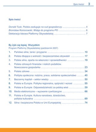 Spis treści
Spis treści
Donald Tusk, Polska zasługuje na cud gospodarczy..................................... 4
Bronisław Komorowski, Wstęp do programu PO .......................................... 6
Deklaracja Ideowa Platformy Obywatelskiej ................................................. 7
By żyło się lepiej. Wszystkim
Program Platformy Obywatelskiej (październik 2007)
1. 	 Państwo silne, tanie i przyjazne ..........................................................10
2. 	 Polska dbająca o wolność i bezpieczeństwo obywateli ......................17
3. 	 Polska silna, oparta na własności i sprawiedliwości ...........................19
4. 	 Polska zdrowych finansów i niskich podatków.
Nowoczesna gospodarka ....................................................................23
5. 	 Polska zdrowa .....................................................................................34
6. 	 Polityka społeczna: rodzina, praca, solidarne społeczeństwo ............40
7. 	 Bezcenny kapitał – sektor wiedzy .......................................................50
8. 	 Polska w Europie. Polityka regionalna, spójność i wzrost ..................55
9. 	 Polska w Europie. Odpowiedzialność za polską wieś .........................59
10. 	 Media elektroniczne – wyzwanie cywilizacyjne ...................................66
11. 	 Polska w Europie. Kultura narodowa, dziedzictwo,
polityka kulturalna ...............................................................................69
12. 	 Silna i bezpieczna Polska w Unii Europejskiej ....................................74
 