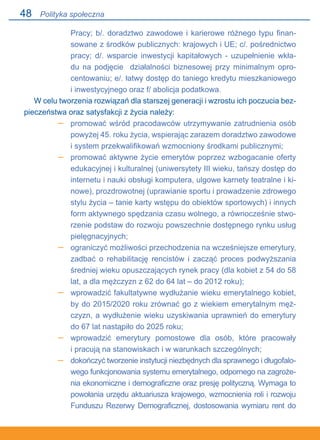 48
Pracy; b/. doradztwo zawodowe i karierowe różnego typu finan-
sowane z środków publicznych: krajowych i UE; c/. pośrednictwo
pracy; d/. wsparcie inwestycji kapitałowych - uzupełnienie wkła-
du na podjęcie działalności biznesowej przy minimalnym opro-
centowaniu; e/. łatwy dostęp do taniego kredytu mieszkaniowego.
i inwestycyjnego oraz f/ abolicja podatkowa.
W celu tworzenia rozwiązań dla starszej generacji i wzrostu ich poczucia bez-
pieczeństwa oraz satysfakcji z życia należy:
promować wśród pracodawców utrzymywanie zatrudnienia osób
powyżej 45. roku życia, wspierając zarazem doradztwo zawodowe
i system przekwalifikowań wzmocniony środkami publicznymi;
promować aktywne życie emerytów poprzez wzbogacanie oferty
edukacyjnej i kulturalnej (uniwersytety III wieku, tańszy dostęp do
internetu i nauki obsługi komputera, ulgowe karnety teatralne i ki-
nowe), prozdrowotnej (uprawianie sportu i prowadzenie zdrowego
stylu życia – tanie karty wstępu do obiektów sportowych) i innych
form aktywnego spędzania czasu wolnego, a równocześnie stwo-
rzenie podstaw do rozwoju powszechnie dostępnego rynku usług
pielęgnacyjnych;
ograniczyć możliwości przechodzenia na wcześniejsze emerytury,
zadbać o rehabilitację rencistów i zacząć proces podwyższania
średniej wieku opuszczających rynek pracy (dla kobiet z 54 do 58
lat, a dla mężczyzn z 62 do 64 lat – do 2012 roku);
wprowadzić fakultatywne wydłużanie wieku emerytalnego kobiet,
by do 2015/2020 roku zrównać go z wiekiem emerytalnym męż-
czyzn, a wydłużenie wieku uzyskiwania uprawnień do emerytury
do 67 lat nastąpiło do 2025 roku;
wprowadzić emerytury pomostowe dla osób, które pracowały.
i pracują na stanowiskach i w warunkach szczególnych;
dokończyć tworzenie instytucji niezbędnych dla sprawnego i długofalo-
wego funkcjonowania systemu emerytalnego, odpornego na zagroże-
nia ekonomiczne i demograficzne oraz presję polityczną. Wymaga to
powołania urzędu aktuariusza krajowego, wzmocnienia roli i rozwoju
Funduszu Rezerwy Demograficznej, dostosowania wymiaru rent do
–
–
–
–
–
–
Polityka społeczna
 