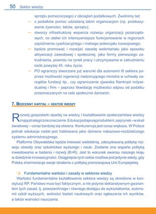 50
sprzętu pomocniczego) z obciążeń podatkowych. Zwolnimy też
z podatków pomoc udzielaną takim organizacjom (np. przekazy-
wanie żywności, leków, sprzętu);
stworzy infrastrukturę wsparcia rozwoju organizacji pozarządo-
wych, co ułatwi ich intensywniejsze funkcjonowanie w regionach
zapóźnienia cywilizacyjnego i niskiego potencjału rozwojowego;
będzie promować i rozwijać zasadę wolontariatu jako sposobu
aktywizacji zawodowej i społecznej, jako formy pierwszego za-
trudnienia, powrotu na rynek pracy i utrzymywania w zatrudnieniu
osób powyżej 45. roku życia;
PO ograniczy stworzone już warunki dla autonomii III sektora po-
przez możliwość ingerencji nadzorującego ministra w uchwały za-
rządów fundacji itp., czy ograniczenie zjawiska filantropii indywi-
dualnej i firm – poprzez likwidację możliwości odpisu od podatku
przeznaczanych na cele społeczne darowizn.
7. Bezcenny kapitał – sektor wiedzy
Rozwój gospodarki opartej na wiedzy i kształtowanie społeczeństwa wiedzy
mająstrategiczneznaczenie.Edukacjastajesięproduktem,ajejrynek–wskali
światowej – coraz bardziej się otwiera. Konkurencja jest coraz większa. W Polsce.
jednak edukacja nadal jest traktowana jako domena nakazowo-rozdzielczego
systemu administracyjnego.
Platforma Obywatelska będzie kreować wieloletnią, zdecydowaną politykę roz-
woju oświaty oraz szkolnictwa wyższego i nauki. Zostanie ona wsparta polityką
inwestowania w badania i rozwój (B+R). Jest to warunek awansu naszego kraju.
w dziedzinie innowacyjności. Osiągnięcie tych celów możliwe jest jedynie wtedy, gdy
Polska zharmonizuje swoje działania z polityką prorozwojową Unii Europejskiej.
	 Fundamentalne wartości i zasady w sektorze wiedzy
Wartości fundamentalne kształtowania sektora wiedzy są określone w kon-
stytucji RP. Państwo musi być faktycznym, a nie jedynie deklaratywnym gwaran-
tem tych zasad, tj. powszechnego i równego dostępu do wykształcenia, autono-
mii szkół wyższych, wolności badań naukowych oraz ogłaszania ich wyników,.
a także wolności nauczania.
–
–
–
–

Sektor wiedzy
 