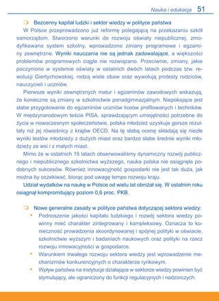 51
	 Bezcenny kapitał ludzki i sektor wiedzy w polityce państwa
W Polsce przeprowadzono już reformę polegającą na przekazaniu szkół
samorządom. Stworzono warunki do rozwoju oświaty niepublicznej, zmo-
dyfikowano system szkolny, wprowadzono zmiany programowe i egzami-
ny zewnętrzne. Wyniki nauczania nie są jednak zadowalające, a większości
problemów programowych ciągle nie rozwiązano. Przeciwnie, zmiany, jakie
poczyniono w systemie oświaty w ostatnich dwóch latach podczas tzw. re-
wolucji Giertychowskiej, rodzą wiele obaw oraz wywołują protesty rodziców,
nauczycieli i uczniów.
Pierwsze wyniki zewnętrznych matur i egzaminów zawodowych wskazują,.
że konieczne są zmiany w szkolnictwie ponadgimnazjalnym. Niepokojące jest
słabe przygotowanie do egzaminów uczniów liceów profilowanych i techników.
W międzynarodowym teście PISA, sprawdzającym umiejętności potrzebne do
życia w nowoczesnym społeczeństwie, polska młodzież uzyskuje gorsze rezul-
taty niż jej rówieśnicy z krajów OECD. Na tę słabą ocenę składają się niezłe
wyniki testów młodzieży z dużych miast oraz bardzo słabe średnie wyniki mło-
dzieży ze wsi i z małych miast.
Mimo że w ostatnich 15 latach obserwowaliśmy dynamiczny rozwój publicz-
nego i niepublicznego szkolnictwa wyższego, nauka polska nie osiągnęła po-
dobnych sukcesów. Również innowacyjność gospodarki nie jest tak duża, jak
można by oczekiwać, biorąc pod uwagę tempo rozwoju kraju.
Udział wydatków na naukę w Polsce od wielu lat obniżał się. W ostatnim roku
osiągnął kompromitujący poziom 0,6 proc. PKB.
	 Nowe generalne zasady w polityce państwa dotyczącej sektora wiedzy:
Podnoszenie jakości kapitału ludzkiego i rozwój sektora wiedzy po-
winny mieć charakter zintegrowany i kompleksowy. Oznacza to ko-
nieczność prowadzenia skoordynowanej i spójnej polityki w oświacie,
szkolnictwie wyższym i badaniach naukowych oraz polityki na rzecz
rozwoju innowacyjności w gospodarce.
Warunkiem trwałego rozwoju sektora wiedzy jest wprowadzenie me-
chanizmów konkurencyjnych o charakterze rynkowym.
Wpływ państwa na instytucje działające w sektorze wiedzy powinien być
stymulujący, ale ograniczony do funkcji regulacyjnych i nadzorczych.


•
•
•
Nauka i edukacja
 