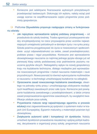 52
Konieczne jest selektywne finansowanie wybranych priorytetowych
przedsięwzięć badawczych. Dokonując ich wyboru, należy wziąć pod
uwagę szanse na współfinansowanie części programów przez pod-
mioty gospodarcze.
 	 Platforma Obywatelska proponuje następujące zmiany w funkcjonowa-
niu oświaty:
Jak najszybsze wprowadzenie spójnej podstawy programowej – od
przedszkola do szkoły średniej. Trzeba ograniczyć przekazywanie wie-
dzy encyklopedycznej na rzecz przyswajania przez uczniów najważ-
niejszych umiejętności potrzebnych w dorosłym życiu i na rynku pracy.
Szkoła powinna przygotowywać do życia w nowoczesnym społeczeń-
stwie: uczyć odpowiedzialności za siebie, zasad przedsiębiorczości,
podstaw prawa i reguł przywództwa. Konieczne jest wprowadzenie
obowiązkowego nauczania co najmniej jednego języka obcego już od
pierwszej klasy szkoły podstawowej oraz podniesienie poziomu na-
uczania języków obcych. Niebagatelny wpływ na rozwój gospodarczy
kraju ma kształcenie techniczne, dlatego niezbędne jest wprowadze-
nie nowoczesnych programów i metod nauczania matematyki i nauk
przyrodniczych. Nowoczesność to również wykorzystanie multimediów
w nauczaniu i e-technologii umożliwiającej kształcenie na odległość.
Opracowanie zasad nowoczesnego kształcenia zawodowego, otwar-
tego na potrzeby rynku pracy i umożliwiającego zdobywanie niezbęd-
nych kwalifikacji zawodowych przez całe życie. Konieczne jest powią-
zanie kształcenia zawodowego z przedsiębiorstwami, a także zmiana
zasad przeprowadzania egzaminów zawodowych, by uwzględnić kwa-
lifikacje zdobyte poza szkołą.
Przywrócenie maturze rangi najważniejszego egzaminu w procesie
edukacji oraz zagwarantowanie jej spójności z systemem matur w kra-
jach Unii Europejskiej. Egzamin maturalny z matematyki powinien być
obowiązkowy.
Zwiększenie autonomii szkół i kompetencji ich dyrektorów. Należy
umożliwić dyrektorom prowadzenie niezależnej i spójnej polityki kadro-
wej, decydowanie o organizacji pracy szkoły, programach nauczania.
•

•
•
•
•
Sektor wiedzy
 