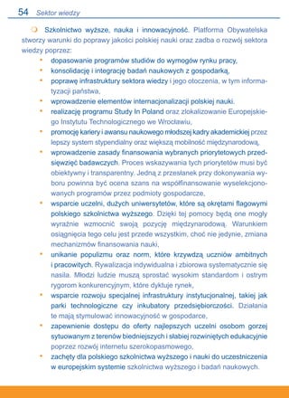 54
	 Szkolnictwo wyższe, nauka i innowacyjność. Platforma Obywatelska
stworzy warunki do poprawy jakości polskiej nauki oraz zadba o rozwój sektora
wiedzy poprzez:
dopasowanie programów studiów do wymogów rynku pracy,
konsolidację i integrację badań naukowych z gospodarką,
poprawę infrastruktury sektora wiedzy i jego otoczenia, w tym informa-
tyzacji państwa,
wprowadzenie elementów internacjonalizacji polskiej nauki.
realizację programu Study In Poland oraz zlokalizowanie Europejskie-
go Instytutu Technologicznego we Wrocławiu,
promocję kariery i awansu naukowego młodszej kadry akademickiej przez
lepszy system stypendialny oraz większą mobilność międzynarodową,
wprowadzenie zasady finansowania wybranych priorytetowych przed-
sięwzięć badawczych. Proces wskazywania tych priorytetów musi być
obiektywny i transparentny. Jedną z przesłanek przy dokonywania wy-
boru powinna być ocena szans na współfinansowanie wyselekcjono-
wanych programów przez podmioty gospodarcze,
wsparcie uczelni, dużych uniwersytetów, które są okrętami flagowymi
polskiego szkolnictwa wyższego. Dzięki tej pomocy będą one mogły.
wyraźnie wzmocnić swoją pozycję międzynarodową. Warunkiem
osiągnięcia tego celu jest przede wszystkim, choć nie jedynie, zmiana
mechanizmów finansowania nauki,
unikanie populizmu oraz norm, które krzywdzą uczniów ambitnych.
i pracowitych. Rywalizacja indywidualna i zbiorowa systematycznie się
nasila. Młodzi ludzie muszą sprostać wysokim standardom i ostrym
rygorom konkurencyjnym, które dyktuje rynek,
wsparcie rozwoju specjalnej infrastruktury instytucjonalnej, takiej jak
parki technologiczne czy inkubatory przedsiębiorczości. Działania.
te mają stymulować innowacyjność w gospodarce,
zapewnienie dostępu do oferty najlepszych uczelni osobom gorzej.
sytuowanym z terenów biedniejszych i słabiej rozwiniętych edukacyjnie.
poprzez rozwój internetu szerokopasmowego,
zachęty dla polskiego szkolnictwa wyższego i nauki do uczestniczenia
w europejskim systemie szkolnictwa wyższego i badań naukowych.

•
•
•
•
•
•
•
•
•
•
•
•
Sektor wiedzy
 