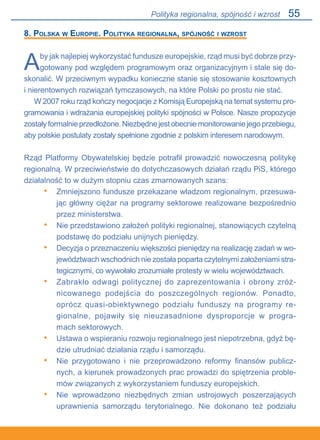 55
8. Polska w Europie. Polityka regionalna, spójność i wzrost
Aby jak najlepiej wykorzystać fundusze europejskie, rząd musi być dobrze przy-
gotowany pod względem programowym oraz organizacyjnym i stale się do-
skonalić. W przeciwnym wypadku konieczne stanie się stosowanie kosztownych.
i nierentownych rozwiązań tymczasowych, na które Polski po prostu nie stać.
W 2007 roku rząd kończy negocjacje z Komisją Europejską na temat systemu pro-
gramowania i wdrażania europejskiej polityki spójności w Polsce. Nasze propozycje
zostałyformalnieprzedłożone.Niezbędnejestobecniemonitorowaniejegoprzebiegu,
aby polskie postulaty zostały spełnione zgodnie z polskim interesem narodowym.
Rząd Platformy Obywatelskiej będzie potrafił prowadzić nowoczesną politykę
regionalną. W przeciwieństwie do dotychczasowych działań rządu PiS, którego
działalność to w dużym stopniu czas zmarnowanych szans:
Zmniejszono fundusze przekazane władzom regionalnym, przesuwa-
jąc główny ciężar na programy sektorowe realizowane bezpośrednio
przez ministerstwa.
Nie przedstawiono założeń polityki regionalnej, stanowiących czytelną
podstawę do podziału unijnych pieniędzy.
Decyzja o przeznaczeniu większości pieniędzy na realizację zadań w wo-
jewództwach wschodnich nie została poparta czytelnymi założeniami stra-
tegicznymi, co wywołało zrozumiałe protesty w wielu województwach.
Zabrakło odwagi politycznej do zaprezentowania i obrony zróż-
nicowanego podejścia do poszczególnych regionów. Ponadto,
oprócz quasi-obiektywnego podziału funduszy na programy re-
gionalne, pojawiły się nieuzasadnione dysproporcje w progra-
mach sektorowych.
Ustawa o wspieraniu rozwoju regionalnego jest niepotrzebna, gdyż bę-
dzie utrudniać działania rządu i samorządu.
Nie przygotowano i nie przeprowadzono reformy finansów publicz-
nych, a kierunek prowadzonych prac prowadzi do spiętrzenia proble-
mów związanych z wykorzystaniem funduszy europejskich.
Nie wprowadzono niezbędnych zmian ustrojowych poszerzających
uprawnienia samorządu terytorialnego. Nie dokonano też podziału
•
•
•
•
•
•
•
Polityka regionalna, spójność i wzrost
 