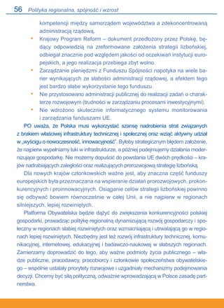 56
kompetencji między samorządem województwa a zdekoncentrowaną
administracją rządową.
Krajowy Program Reform – dokument przedłożony przez Polskę, bę-
dący odpowiedzią na zreformowane założenia strategii lizbońskiej,
odbiegał znacznie pod względem jakości od oczekiwań instytucji euro-
pejskich, a jego realizacja przebiega zbyt wolno.
Zarządzanie pieniędzmi z Funduszu Spójności napotyka na wiele ba-
rier wynikających ze słabości administracji rządowej, a efektem tego
jest bardzo słabe wykorzystanie tego funduszu.
Nie przystosowano administracji publicznej do realizacji zadań o charak-
terze rozwojowym (trudności w zarządzaniu procesami inwestycyjnymi).
Nie wdrożono skutecznie informatycznego systemu monitorowania.
i zarządzania funduszami UE.
PO uważa, że Polska musi wykorzystać szansę nadrobienia strat związanych.
z brakiem właściwej infrastruktury technicznej i społecznej oraz wziąć aktywny udział.
w „wyścigu o nowoczesność, innowacyjność”. Byłoby strategicznym błędem założenie,
że najpierw wypełniamy luki w infrastrukturze, a później podejmujemy działania moder-
nizujące gospodarkę. Nie możemy dopuścić do powstania UE dwóch prędkości – kra-
jów nadrabiających zaległości oraz realizujących prorozwojową strategię lizbońską.
Dla nowych krajów członkowskich ważne jest, aby znaczna część funduszy
europejskich była przeznaczana na wspieranie działań prorozwojowych, prokon-
kurencyjnych i proinnowacyjnych. Osiąganie celów strategii lizbońskiej powinno
się odbywać bowiem równocześnie w całej Unii, a nie najpierw w regionach
silniejszych, lepiej rozwiniętych.
Platforma Obywatelska będzie dążyć do zwiększenia konkurencyjności polskiej
gospodarki, prowadząc politykę regionalną dynamizującą rozwój gospodarczy i spo-
łeczny w regionach słabiej rozwiniętych oraz wzmacniającą i utrwalającą go w regio-
nach lepiej rozwiniętych. Niezbędny jest też rozwój infrastruktury technicznej, komu-
nikacyjnej, internetowej, edukacyjnej i badawczo-naukowej w słabszych regionach.
Zamierzamy doprowadzić do tego, aby ważne podmioty życia publicznego – wła-
dze publiczne, pracodawcy, pracobiorcy i członkowie społeczeństwa obywatelskie-
go – wspólnie ustalały priorytety rozwojowe i uzgadniały mechanizmy podejmowania
decyzji. Chcemy być siłą polityczną, odważnie wprowadzającą w Polsce zasadę part-
nerstwa.
•
•
•
•
Polityka regionalna, spójność i wzrost
 