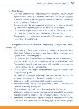 57
	 Cele doraźne
Usuniecie ustawowych i organizacyjnych przeszkód, utrudniających
wykorzystanie funduszy europejskich i realizowanie polityki spójności
w Polsce. Należy przede wszystkim uprościć procedury i zmniejszyć
koszty pozyskania funduszy.
Doprowadzenie do przejrzystości procedur wyłaniania projektów,.
by uniemożliwić wykorzystywanie ich do celów politycznych.
Umożliwienie współdziałania władz publicznych i partnerów społecz-
nych przy wyborze projektów i monitorowaniu ich realizacji.
Sprawdzanie, czy planowane inwestycje ogólnopolskie, regionalne.
i lokalne są komplementarne.
 	 Priorytetowe działania strukturalne, które powinny być wspierane z fundu-
szy europejskich:
Inwestycje w infrastrukturę techniczną, zwłaszcza komunikacyjną,
włączającą Polskę w europejską sieć transportową i łączącą miasta
będące ośrodkami rozwojowymi.
Umożliwienie każdemu obywatelowi dostępu do szerokopasmowego
internetu i usług publicznych świadczonych za pośrednictwem sieci.
Realizacja tej inwestycji zwiększy spójność terytorialną kraju, co jest
jednym z priorytetów Unii Europejskiej.
Rozbudowanie lotnisk regionalnych i tworzenie system bezpośrednich
połączeń między nimi.
Promowanie przyjaznych środowisku środków transportu, szczególnie
komunikacji szynowej w dużych aglomeracjach miejskich.
Wspieranie modernizacji i rozwoju transportu kolejowego.
Zracjonalizowanie zarządzania gospodarką wodną (zrealizowanie.
ramowej dyrektywy wodnej UE).
Stosowanie najnowszych metod dywersyfikacji źródeł energii.
Wspieranie działań na rzecz innowacyjności gospodarki, zwłaszcza
poprzez inwestycje niezbędne do prowadzenia badań naukowych.
Stworzenie mechanizmów współpracy między władzami publicznymi,
uczelniami, ośrodkami badawczo-rozwojowymi i podmiotami gospo-

•
•
•
•

•
•
•
•
•
•
•
•
•
Wykorzystanie funduszy europejskich
 