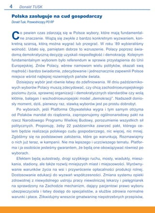 Donald TUSK
Polska zasługuje na cud gospodarczy
Donald Tusk, Przewodniczący PO RP
Co pewien czas zdarzają się w Polsce wybory, które mają fundamental-
ne znaczenie. Wiążą się zwykle z bardzo konkretnym wyzwaniem, kon-
kretną szansą, którą można wygrać lub przegrać. W roku ‘89 wybieraliśmy
wolność. Udało się, pamiętam dobrze to wzruszenie. Polacy poprzez świa-
domą demokratyczną decyzję uzyskali niepodległość i demokrację. Kolejnym
fundamentalnym wyborem było referendum w sprawie przystąpienia do Unii
Europejskiej. Znów Polacy, wbrew namowom wielu polityków, okazali swą
mądrość i bardzo świadomie, zdecydowanie i jednoznacznie zapewnili Polsce
miejsce wśród najlepiej rozwiniętych państw świata.
Dzisiejszy wybór jest równie łatwy do zdefiniowania. W dniu październiko-
wych wyborów Polacy muszą zdecydować, czy chcą zachodnioeuropejskiego
poziomu życia, sprawnej organizacji i demokratycznych standardów czy wolą
kłótnie, bałagan i wschodnioeuropejski model „demokracji”. Nadszedł donio-
sły moment, dziś, pierwszy raz, stawką wyborów jest po prostu dobrobyt.
Po wyborach, jeśli Platforma Obywatelska wygra i tym samym otrzyma
od Polaków mandat do rządzenia, zaproponujemy ogólnonarodowy pakt na
rzecz Narodowego Programu Wielkiej Budowy, porozumienie wszystkich sił
politycznych. Proponuję, żeby 22 października zawrzeć pakt, którego ce-
lem będzie realizacja polskiego cudu gospodarczego, nic więcej, nic mniej.
Zgódźmy się na podstawowe założenia, które go warunkują. Rozmawiajmy.
o nich już teraz, w kampanii. Nie ma lepszego i uczciwszego tematu. Platfor-
ma i ja osobiście jesteśmy gwarantem, że będą one obowiązywać również po
wyborach.
Efektem będą autostrady, drogi szybkiego ruchu, mosty, wiadukty, miesz-
kania, stadiony, ale także rozwój mniejszych miast i miejscowości. Wyrówny-
wanie warunków życia na wsi i przywrócenie opłacalności produkcji rolnej.
Dostosowanie edukacji do wyzwań współczesności. Zmiana systemu opieki
zdrowotnej z niewydolnego ustroju pracy niewolniczej lekarzy i pielęgniarek
na sprawdzony na Zachodzie mechanizm, dający pacjentowi prawo wyboru
ubezpieczyciela i łatwy dostęp do specjalistów, a służbie zdrowia normalne
warunki i płace. Zlikwidujmy wreszcie gmatwaninę niepotrzebnych przepisów,
 