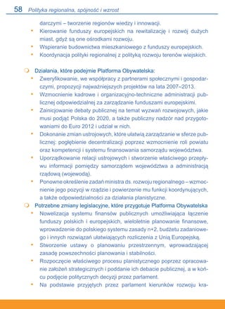 58
darczymi – tworzenie regionów wiedzy i innowacji.
Kierowanie funduszy europejskich na rewitalizację i rozwój dużych
miast, gdyż są one ośrodkami rozwoju.
Wspieranie budownictwa mieszkaniowego z funduszy europejskich.
Koordynacja polityki regionalnej z polityką rozwoju terenów wiejskich.
	 Działania, które podejmie Platforma Obywatelska:
Zweryfikowanie, we współpracy z partnerami społecznymi i gospodar-
czymi, propozycji najważniejszych projektów na lata 2007–2013.
Wzmocnienie kadrowe i organizacyjno-techniczne administracji pub-
licznej odpowiedzialnej za zarządzanie funduszami europejskimi.
Zainicjowanie debaty publicznej na temat wyzwań rozwojowych, jakie
musi podjąć Polska do 2020, a także publiczny nadzór nad przygoto-
waniami do Euro 2012 i udział w nich.
Dokonanie zmian ustrojowych, które ułatwią zarządzanie w sferze pub-
licznej: pogłębienie decentralizacji poprzez wzmocnienie roli powiatu
oraz kompetencji i systemu finansowania samorządu województwa.
Uporządkowanie relacji ustrojowych i stworzenie właściwego przepły-
wu informacji pomiędzy samorządem województwa a administracją
rządową (wojewodą).
Ponowne określenie zadań ministra ds. rozwoju regionalnego – wzmoc-
nienie jego pozycji w rządzie i powierzenie mu funkcji koordynujących,
a także odpowiedzialności za działania planistyczne.
	 Potrzebne zmiany legislacyjne, które przygotuje Platforma Obywatelska
Nowelizacja systemu finansów publicznych umożliwiająca łączenie
funduszy polskich i europejskich, wieloletnie planowanie finansowe,
wprowadzenie do polskiego systemu zasady n+2, budżetu zadaniowe-
go i innych rozwiązań ułatwiających rozliczenia z Unią Europejską.
Stworzenie ustawy o planowaniu przestrzennym, wprowadzającej.
zasadę powszechności planowania i stabilności.
Rozpoczęcie właściwego procesu planistycznego poprzez opracowa-
nie założeń strategicznych i poddanie ich debacie publicznej, a w koń-
cu podjęcie politycznych decyzji przez parlament.
Na podstawie przyjętych przez parlament kierunków rozwoju kra-
•
•
•

•
•
•
•
•
•

•
•
•
•
Polityka regionalna, spójność i wzrost
 