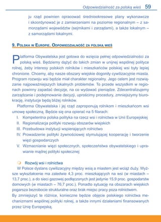 59
ju rząd powinien opracować średniookresowe plany wykonawcze.
i skoordynować je z zamierzeniami na poziomie regionalnym – z sa-
morządami województw (sejmikami i zarządami), a także lokalnym –.
z samorządami lokalnymi.
9. Polska w Europie. Odpowiedzialność za polską wieś
Platforma Obywatelska jest gotowa do wzięcia pełnej odpowiedzialności za
polską wieś. Będziemy dążyć do takich zmian w unijnej wspólnej polityce
rolnej, żeby interesy polskich rolników i mieszkańców polskiej wsi były lepiej
chronione. Chcemy, aby nasze obszary wiejskie dogoniły cywilizacyjnie miasta.
Program rozwoju wsi będzie miał charakter regionalny. Jego celem jest rozwią-
zanie najpoważniejszych lokalnych problemów. To przede wszystkim w regio-
nach powinny zapadać decyzje, na co wydawać pieniądze. Zdecentralizujemy
zarządzanie i podejmowanie decyzji, uprościmy procedury, zmniejszymy biuro-
krację, instytucje będą bliżej rolników.
Platforma Obywatelska i jej rząd zaproponują rolnikom i mieszkańcom wsi
umowę społeczną. Będzie się ona opierać na 5 filarach:
I. 	 Kompetentna polska polityka na rzecz wsi i rolnictwa w Unii Europejskiej
II. 	 Regionalizacja polityki rozwoju obszarów wiejskich
III. 	Przebudowa instytucji wspierających rolnictwo
IV. 	Prowadzenie polityki żywnościowej stymulującej kooperację i tworzenie
więzi gospodarczych
V. 	Wzmacnianie więzi społecznych, społeczeństwa obywatelskiego i upra-
wianie mądrej polityki społecznej
	 Rozwój wsi i rolnictwa
W Polsce dystans cywilizacyjny między wsią a miastem jest wciąż duży. Wyż-
sze wykształcenie ma zaledwie 4,3 proc. mieszkających na wsi (w miastach –
13,7 proc.), a do sieci gazowej podłączonych jest jedynie 15,9 proc. gospodarstw
domowych (w miastach – 76,7 proc.). Ponadto sytuację na obszarach wiejskich
pogarsza bezrobocie strukturalne oraz brak miejsc pracy poza rolnictwem.
By zmniejszyć te różnice, konieczne będzie objęcie polskiego rolnictwa me-
chanizmami wspólnej polityki rolnej, a także innymi działaniami finansowanych
przez Unię Europejską.

Odpowiedzialność za polską wieś
 