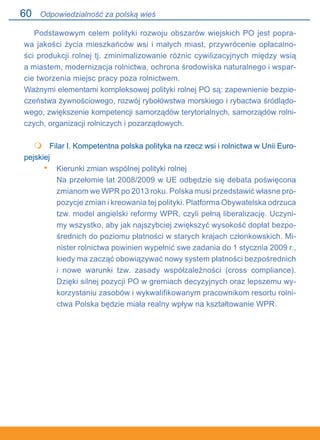 60
Podstawowym celem polityki rozwoju obszarów wiejskich PO jest popra-
wa jakości życia mieszkańców wsi i małych miast, przywrócenie opłacalno-
ści produkcji rolnej tj. zminimalizowanie różnic cywilizacyjnych między wsią.
a miastem, modernizacja rolnictwa, ochrona środowiska naturalnego i wspar-
cie tworzenia miejsc pracy poza rolnictwem.
Ważnymi elementami kompleksowej polityki rolnej PO są: zapewnienie bezpie-
czeństwa żywnościowego, rozwój rybołówstwa morskiego i rybactwa śródlądo-
wego, zwiększenie kompetencji samorządów terytorialnych, samorządów rolni-
czych, organizacji rolniczych i pozarządowych.
	 Filar I. Kompetentna polska polityka na rzecz wsi i rolnictwa w Unii Euro-
pejskiej
Kierunki zmian wspólnej polityki rolnej
Na przełomie lat 2008/2009 w UE odbędzie się debata poświęcona
zmianom we WPR po 2013 roku. Polska musi przedstawić własne pro-
pozycje zmian i kreowania tej polityki. Platforma Obywatelska odrzuca
tzw. model angielski reformy WPR, czyli pełną liberalizację. Uczyni-
my wszystko, aby jak najszybciej zwiększyć wysokość dopłat bezpo-
średnich do poziomu płatności w starych krajach członkowskich. Mi-
nister rolnictwa powinien wypełnić swe zadania do 1 stycznia 2009 r.,
kiedy ma zacząć obowiązywać nowy system płatności bezpośrednich.
i nowe warunki tzw. zasady współzależności (cross compliance).
Dzięki silnej pozycji PO w gremiach decyzyjnych oraz lepszemu wy-
korzystaniu zasobów i wykwalifikowanym pracownikom resortu rolni-
ctwa Polska będzie miała realny wpływ na kształtowanie WPR.

•
Odpowiedzialność za polską wieś
 