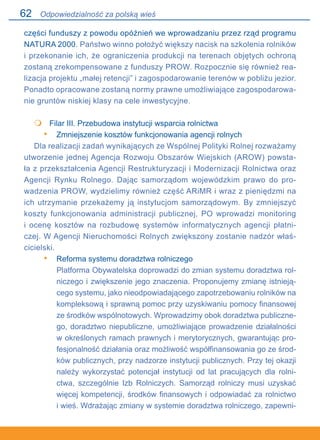 62
części funduszy z powodu opóźnień we wprowadzaniu przez rząd programu
NATURA 2000. Państwo winno położyć większy nacisk na szkolenia rolników
i przekonanie ich, że ograniczenia produkcji na terenach objętych ochroną
zostaną zrekompensowane z funduszy PROW. Rozpocznie się również rea-
lizacja projektu „małej retencji” i zagospodarowanie terenów w pobliżu jezior.
Ponadto opracowane zostaną normy prawne umożliwiające zagospodarowa-
nie gruntów niskiej klasy na cele inwestycyjne.
	 Filar III. Przebudowa instytucji wsparcia rolnictwa
Zmniejszenie kosztów funkcjonowania agencji rolnych
Dla realizacji zadań wynikających ze Wspólnej Polityki Rolnej rozważamy
utworzenie jednej Agencja Rozwoju Obszarów Wiejskich (AROW) powsta-
ła z przekształcenia Agencji Restrukturyzacji i Modernizacji Rolnictwa oraz
Agencji Rynku Rolnego. Dając samorządom wojewódzkim prawo do pro-
wadzenia PROW, wydzielimy również część ARiMR i wraz z pieniędzmi na
ich utrzymanie przekażemy ją instytucjom samorządowym. By zmniejszyć
koszty funkcjonowania administracji publicznej, PO wprowadzi monitoring.
i ocenę kosztów na rozbudowę systemów informatycznych agencji płatni-
czej. W Agencji Nieruchomości Rolnych zwiększony zostanie nadzór właś-
cicielski.
Reforma systemu doradztwa rolniczego
Platforma Obywatelska doprowadzi do zmian systemu doradztwa rol-
niczego i zwiększenie jego znaczenia. Proponujemy zmianę istnieją-
cego systemu, jako nieodpowiadającego zapotrzebowaniu rolników na
kompleksową i sprawną pomoc przy uzyskiwaniu pomocy finansowej
ze środków wspólnotowych. Wprowadzimy obok doradztwa publiczne-
go, doradztwo niepubliczne, umożliwiające prowadzenie działalności
w określonych ramach prawnych i merytorycznych, gwarantując pro-
fesjonalność działania oraz możliwość współfinansowania go ze środ-
ków publicznych, przy nadzorze instytucji publicznych. Przy tej okazji
należy wykorzystać potencjał instytucji od lat pracujących dla rolni-
ctwa, szczególnie Izb Rolniczych. Samorząd rolniczy musi uzyskać
więcej kompetencji, środków finansowych i odpowiadać za rolnictwo.
i wieś. Wdrażając zmiany w systemie doradztwa rolniczego, zapewni-

•
•
Odpowiedzialność za polską wieś
 