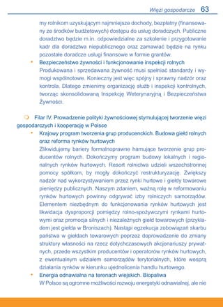63
my rolnikom uzyskującym najmniejsze dochody, bezpłatny (finansowa-
ny ze środków budżetowych) dostępu do usług doradczych. Publiczne
doradztwo będzie m.in. odpowiedzialne za szkolenie i przygotowanie
kadr dla doradztwa niepublicznego oraz zamawiać będzie na rynku
pozostałe doradcze usługi finansowe w formie grantów.
Bezpieczeństwo żywności i funkcjonowanie inspekcji rolnych
Produkowana i sprzedawana żywność musi spełniać standardy i wy-
mogi wspólnotowe. Konieczny jest więc spójny i sprawny nadzór oraz
kontrola. Dlatego zmienimy organizację służb i inspekcji kontrolnych,
tworząc skonsolidowaną Inspekcję Weterynaryjną i Bezpieczeństwa
Żywności.
 	 Filar IV. Prowadzenie polityki żywnościowej stymulującej tworzenie więzi
gospodarczych i kooperację w Polsce
Krajowy program tworzenia grup producenckich. Budowa giełd rolnych
oraz reforma rynków hurtowych
Zlikwidujemy bariery formalnoprawne hamujące tworzenie grup pro-
ducentów rolnych. Dokończymy program budowy lokalnych i regio-
nalnych rynków hurtowych. Resort rolnictwa udzieli wszechstronnej
pomocy spółkom, by mogły dokończyć restrukturyzację. Zwiększy
nadzór nad wykorzystywaniem przez rynki hurtowe i giełdy towarowe
pieniędzy publicznych. Naszym zdaniem, ważną rolę w reformowaniu
rynków hurtowych powinny odgrywać izby rolniczych samorządów.
Elementem niezbędnym do funkcjonowania rynków hurtowych jest
likwidacja dysproporcji pomiędzy rolno-spożywczymi rynkami hurto-
wymi oraz promocja silnych i niezależnych giełd towarowych (przykła-
dem jest giełda w Broniszach). Nastąpi egzekucja zobowiązań skarbu
państwa w giełdach towarowych poprzez doprowadzenie do zmiany
struktury własności na rzecz dotychczasowych akcjonariuszy prywat-
nych, przede wszystkim producentów i operatorów rynków hurtowych,.
z ewentualnym udziałem samorządów terytorialnych, które wesprą
działania rynków w kierunku ujednolicenia handlu hurtowego.
Energia odnawialna na terenach wiejskich. Biopaliwa
W Polsce są ogromne możliwości rozwoju energetyki odnawialnej, ale nie
•

•
•
Więzi gospodarcze
 
