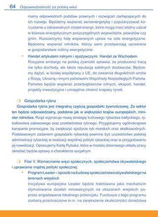 64
mamy odpowiednich podstaw prawnych i rozwiązań zachęcajacych do
ich rozwoju. Będziemy wspierać aeroenergetykę i popularyzować ko-
rzystanie z odnawialnych źródeł energii, które mogą mieć istotny udział
w bilansie energetycznym poszczególnych województw, powiatów czy
gmin. Rozszerzymy listę wspieranych upraw na cele energetyczne.
Będziemy wspierać rolników, którzy sami przetwarzają uprawiane.
w gospodarstwie rośliny energetyczne.
Handel artykułami rolnymi i spożywczymi. Handel ze Wschodem.
Rosyjskie embargo na polską żywność sprawia, że producenci tracą
nie tylko dochody, ale także reputację solidnych dostawców. Będzie-
my dążyć, w ścisłej współpracy z UE, do zawarcia długoletnich umów.
z Rosją, Ukrainą i innymi państwami Wspólnoty Niepodległych Państw.
Państwo będzie wspierać przedsiębiorców rolnych, eksport, handel,
projekty inwestycyjne i umiejętnie chronić krajowy rynek.
	 Gospodarka rybna
Gospodarka rybna jest integralną częścią gospodarki żywnościowej. Za sektor
ten będzie odpowiedzialny, podobnie jak w większości krajów europejskich, mini-
ster rolnictwa. Rząd wypracuje nową strategię kutrowego rybactwa bałtyckiego, ry-
bołówstwa zalewowego oraz przetwórstwa rybnego. Przygotujemy ogólnokrajowe
kampanie promocyjne, by zwiększyć spożycie ryb morskich oraz słodkowodnych.
Podstawowym zadaniem gospodarki rybackiej powinno być uczestnictwo polskiej
administracji rybackiej w realizacji wspólnej polityki rybackiej oraz w przygotowaniu
jej nowelizacji. Opracujemy Kartę Rybaka, która w modelu zbiorowego układu pracy
określać będzie sprawy o charakterze socjalnym.
	 Filar V. Wzmacnianie więzi społecznych, społeczeństwa obywatelskiego
i uprawianie mądrej polityki społecznej
ProgramLeader–sposóbnabudowęspołeczeństwaobywatelskiegona.
terenach wiejskich
Inicjatywa europejska Leader będzie traktowana jako mechanizm
stymulowania działań innowacyjnych na obszarach wiejskich po-
przez angażowanie lokalnego potencjału. Fundusze z tego programu
zostaną przeznaczone m.in. na zwiększenie skuteczności doradztwa
•


•
Odpowiedzialność za polską wieś
 