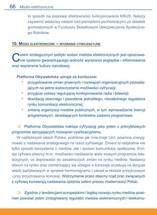 66
to sposób na poprawę efektywności funkcjonowania KRUS. Należy
zapewnić właściwy nadzór nad pieniędzmi pochodzącymi ze składek
gromadzonych w Funduszu Składkowym Ubezpieczenia Społeczne-
go Rolników.
10. Media elektroniczne – wyzwanie cywilizacyjne
Celem strategicznym polityki wobec mediów elektronicznych jest opracowa-
nie systemu gwarantującego wolność wyrażania poglądów i informowania
oraz wspieranie kultury narodowej.
Platforma Obywatelska uznaje za konieczne:
przygotowanie zmian prawnych i rozwiązań organizacyjnych pozwala-
jących na pełne wykorzystanie możliwości cyfryzacji;
przyjęcie ustawy regulującej funkcjonowanie radia i telewizji;
likwidację obecnego i powołanie jednolitego, niezależnego regulatora
rynku komunikacji elektronicznej;
zmianę organizacji mediów publicznych, w tym wprowadzenie licencji
programowych, określających konkretne zadania programowe.
	 Platforma Obywatelska traktuje cyfryzację jako jeden z priorytetowych
programów sprzyjających rozwojowi cywilizacyjnemu.
W najbliższych latach Polska, podobnie jak inne kraje Unii, powinna zrezyg-
nować z nadawania analogowego na rzecz cyfrowego. Zmieni to radykalnie nie
tylko sposób korzystania z mediów, ale i system komunikacji społecznej. Emi-
sja cyfrowa stworzy m.in. możliwości nadawania wielu nowych programów tele-
wizyjnych, co doprowadzi do zasadniczych zmian na rynku mediów. Nadawcy
obecni na rynku oraz zamierzający się ubiegać o koncesje oczekują na decyzje
władz państwowych w sprawie harmonogramu i zasad w okresie przejściowym.
i przy przyznawaniu koncesji. Wstrzymanie przez obecny rząd prac związanych
z cyfrową konwersją nadawania opóźnia zatem proces modernizacji Polski.
	 Zgodnie z tendencjami europejskimi i logiką rozwoju rynku mediów powi-
nien powstać jeden zintegrowany regulator mediów elektronicznych i telekomu-
•
•
•
•


Media elektroniczne
 