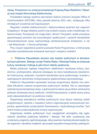 67
nikacji. Powierzone mu zostaną kompetencje Krajowej Rady Radiofonii i Telewi-
zji oraz Urzędu Komunikacji Elektronicznej.
Przykładem takiego systemu jest bardzo dobrze oceniany brytyjski Office of
Communication (OFCOM), który powstał jesienią 2003 roku, zastępując kilka
istniejących wcześniej ciał regulacyjnych.
Regulator mediów elektronicznych i telekomunikacji powinien być organem
kolegialnym. W jego składzie powinni się znaleźć znawcy rynku medialnego i te-
lekomunikacji. Powoływać ich mogą Sejm, Senat i Prezydent, wedle procedury
gwarantującej pluralizm (po konsultacjach społecznych i spośród kandydatów
rekomendowanych przez reprezentację zainteresowanych środowisk), a nie
– jak dotychczas – z klucza partyjnego.
Przy nowym regulatorze powinna powstać Rada Programowa, w której będą
zasiadać przedstawiciele środowisk twórczych i eksperci medialni.
	 Platforma Obywatelska docenia rolę mediów publicznych w demokra-
tycznym państwie. Dlatego uznaje Polskie Radio i Telewizję Polską za instytucje
kultury narodowej i traktuje je jako forum debaty społecznej.
Media publiczne, będące integralnym składnikiem narodowej kultury, bez-
stronne i profesjonalne, aktywnie działające na rzecz kształtowania świadomo-
ści historycznej, spójności i wysokich standardów życia społecznego, to jeden z
ważniejszych elementów funkcjonowania społeczeństwa obywatelskiego.
Platforma Obywatelska wprowadzi licencję programową. Będzie ona okre-
ślała kilkuletnie zadania programowe publicznych mediów. Ma to zapobiegać
nadmiernej komercjalizacji stacji, a jednocześnie stanie się punktem odniesienia
podczas okresowej oceny wielkości i źródeł finansowania, a także oceny pracy
osób odpowiedzialnych za publiczne media.
Organizacja wewnętrzna mediów publicznych musi służyć realizacji zadań
programowych, zgodnie z zasadami kultury organizacyjnej nowoczesnych kor-
poracji, gwarantować przejrzystość finansowania i racjonalizację kosztów. Tym
celom trzeba podporządkować zmiany organizacyjne.
Organizacja mediów publicznych musi uwzględniać szczególną rolę regio-
nalnych ośrodków publicznej radiofonii i telewizji. Nie tylko uczestniczą one.
w tworzeniu programu ogólnokrajowego, który powinien bardziej odzwierciedlać ży-
cie regionów i ośrodków miejskich, ale przede wszystkim kreują lokalny patriotyzm.

Media publiczne
 