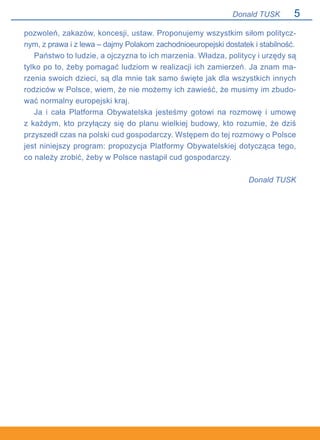 Donald TUSK
pozwoleń, zakazów, koncesji, ustaw. Proponujemy wszystkim siłom politycz-
nym, z prawa i z lewa – dajmy Polakom zachodnioeuropejski dostatek i stabilność.
Państwo to ludzie, a ojczyzna to ich marzenia. Władza, politycy i urzędy są
tylko po to, żeby pomagać ludziom w realizacji ich zamierzeń. Ja znam ma-
rzenia swoich dzieci, są dla mnie tak samo święte jak dla wszystkich innych
rodziców w Polsce, wiem, że nie możemy ich zawieść, że musimy im zbudo-
wać normalny europejski kraj.
Ja i cała Platforma Obywatelska jesteśmy gotowi na rozmowę i umowę.
z każdym, kto przyłączy się do planu wielkiej budowy, kto rozumie, że dziś
przyszedł czas na polski cud gospodarczy. Wstępem do tej rozmowy o Polsce
jest niniejszy program: propozycja Platformy Obywatelskiej dotycząca tego,
co należy zrobić, żeby w Polsce nastąpił cud gospodarczy.
Donald TUSK
 