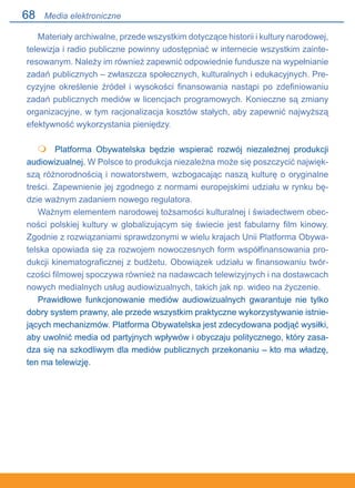 68
Materiały archiwalne, przede wszystkim dotyczące historii i kultury narodowej,
telewizja i radio publiczne powinny udostępniać w internecie wszystkim zainte-
resowanym. Należy im również zapewnić odpowiednie fundusze na wypełnianie
zadań publicznych – zwłaszcza społecznych, kulturalnych i edukacyjnych. Pre-
cyzyjne określenie źródeł i wysokości finansowania nastąpi po zdefiniowaniu
zadań publicznych mediów w licencjach programowych. Konieczne są zmiany
organizacyjne, w tym racjonalizacja kosztów stałych, aby zapewnić najwyższą
efektywność wykorzystania pieniędzy.
 	 Platforma Obywatelska będzie wspierać rozwój niezależnej produkcji
audiowizualnej. W Polsce to produkcja niezależna może się poszczycić najwięk-
szą różnorodnością i nowatorstwem, wzbogacając naszą kulturę o oryginalne
treści. Zapewnienie jej zgodnego z normami europejskimi udziału w rynku bę-
dzie ważnym zadaniem nowego regulatora.
Ważnym elementem narodowej tożsamości kulturalnej i świadectwem obec-
ności polskiej kultury w globalizującym się świecie jest fabularny film kinowy.
Zgodnie z rozwiązaniami sprawdzonymi w wielu krajach Unii Platforma Obywa-
telska opowiada się za rozwojem nowoczesnych form współfinansowania pro-
dukcji kinematograficznej z budżetu. Obowiązek udziału w finansowaniu twór-
czości filmowej spoczywa również na nadawcach telewizyjnych i na dostawcach
nowych medialnych usług audiowizualnych, takich jak np. wideo na życzenie.
Prawidłowe funkcjonowanie mediów audiowizualnych gwarantuje nie tylko
dobry system prawny, ale przede wszystkim praktyczne wykorzystywanie istnie-
jących mechanizmów. Platforma Obywatelska jest zdecydowana podjąć wysiłki,
aby uwolnić media od partyjnych wpływów i obyczaju politycznego, który zasa-
dza się na szkodliwym dla mediów publicznych przekonaniu – kto ma władzę,
ten ma telewizję.

Media elektroniczne
 