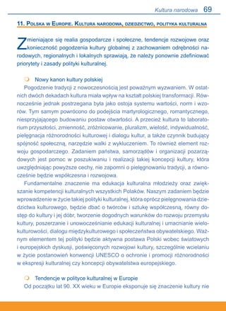 69
11. Polska w Europie. Kultura narodowa, dziedzictwo, polityka kulturalna
Zmieniające się realia gospodarcze i społeczne, tendencje rozwojowe oraz
konieczność pogodzenia kultury globalnej z zachowaniem odrębności na-
rodowych, regionalnych i lokalnych sprawiają, że należy ponownie zdefiniować
priorytety i zasady polityki kulturalnej.
	 Nowy kanon kultury polskiej
Pogodzenie tradycji z nowoczesnością jest poważnym wyzwaniem. W ostat-
nich dwóch dekadach kultura miała wpływ na kształt polskiej transformacji. Rów-
nocześnie jednak postrzegana była jako ostoja systemu wartości, norm i wzo-
rów. Tym samym powrócono do podejścia martyrologicznego, romantycznego,
niesprzyjającego budowaniu postaw otwartości. A przecież kultura to laborato-
rium przyszłości, zmienność, zróżnicowanie, pluralizm, wielość, indywidualność,
pielęgnacja różnorodności kulturowej i dialogu kultur, a także czynnik budujący
spójność społeczną, narzędzie walki z wykluczeniem. To również element roz-
woju gospodarczego. Zadaniem państwa, samorządów i organizacji pozarzą-
dowych jest pomoc w poszukiwaniu i realizacji takiej koncepcji kultury, która
uwzględniając powyższe cechy, nie zapomni o pielęgnowaniu tradycji, a równo-
cześnie będzie współczesna i rozwojowa.
Fundamentalne znaczenie ma edukacja kulturalna młodzieży oraz zwięk-
szanie kompetencji kulturalnych wszystkich Polaków. Naszym zadaniem będzie
wprowadzenie w życie takiej polityki kulturalnej, która oprócz pielęgnowania dzie-
dzictwa kulturowego, będzie dbać o twórców i sztukę współczesną, równy do-
stęp do kultury i jej dóbr, tworzenie dogodnych warunków do rozwoju przemysłu
kultury, poszerzanie i unowocześnianie edukacji kulturalnej i umacnianie wielo-
kulturowości, dialogu międzykulturowego i społeczeństwa obywatelskiego. Waż-
nym elementem tej polityki będzie aktywna postawa Polski wobec światowych.
i europejskich dyskusji, poświęconych rozwojowi kultury, szczególnie wcielaniu
w życie postanowień konwencji UNESCO o ochronie i promocji różnorodności.
w ekspresji kulturalnej czy koncepcji obywatelstwa europejskiego.
	 Tendencje w polityce kulturalnej w Europie
Od początku lat 90. XX wieku w Europie eksponuje się znaczenie kultury nie


Kultura narodowa
 