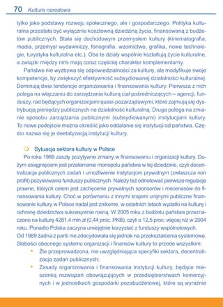 70
tylko jako podstawy rozwoju społecznego, ale i gospodarczego. Polityka kultu-
ralna przestała być wyłącznie kosztowną dziedziną życia, finansowaną z budże-
tów publicznych. Stała się dochodowym przemysłem kultury (kinematografia,
media, przemysł wydawniczy, fonografia, wzornictwo, grafika, nowe technolo-
gie, turystyka kulturalna etc.). Oba te działy wspólnie kształtują życie kulturalne,
a związki między nimi mają coraz częściej charakter komplementarny.
Państwo nie wyzbywa się odpowiedzialności za kulturę, ale modyfikuje swoje
kompetencje, by zwiększyć efektywność subsydiowanej działalności kulturalnej.
Dominują dwie tendencje organizowania i finansowania kultury. Pierwsza z nich
polega na włączaniu do zarządzania kulturą ciał pośredniczących – agencji, fun-
duszy, rad będących organizacjami quasi-pozarządowymi, które zajmują się dys-
trybucją pieniędzy publicznych na działalność kulturalną. Druga polega na zmia-
nie sposobu zarządzania publicznymi (subsydiowanymi) instytucjami kultury..
To nowe podejście można określić jako oddalanie się instytucji od państwa. Czę-
sto nazwa się je deetatyzacją instytucji kultury.
 	 Sytuacja sektora kultury w Polsce
Po roku 1989 zaszły pozytywne zmiany w finansowaniu i organizacji kultury. Du-
żym osiągnięciem jest przełamanie monopolu państwa w tej dziedzinie, czyli decen-
tralizacja publicznych zadań i umożliwienie instytucjom prywatnym (zwłaszcza non
profit) pozyskiwania funduszy publicznych. Należy też odnotować pierwsze regulacje
prawne, których celem jest zachęcenie prywatnych sponsorów i mecenasów do fi-
nansowania kultury. Choć w porównaniu z innymi krajami unijnymi publiczne finan-
sowanie kultury w Polsce nadal jest znikome, w ostatnich latach wydatki na kulturę i
ochronę dziedzictwa sukcesywnie rosną. W 2005 roku z budżetu państwa przezna-
czono na kulturę 4281,4 mln zł (0,44 proc. PKB), czyli o 12,5 proc. więcej niż w 2004
roku. Ponadto Polska zaczyna umiejętnie korzystać z funduszy wspólnotowych.
Od 1989 żadna z partii nie zdecydowała się jednak na przekształcenia systemowe.
Słabości obecnego systemu organizacji i finansów kultury to przede wszystkim:
Źle przeprowadzona, nie uwzględniająca specyfiki sektora, decentrali-
zacja zadań publicznych;
Zasady organizowania i finansowania instytucji kultury, będące mie-
szanką rozwiązań obowiązujących w przedsiębiorstwach komercyj-
nych i w jednostkach gospodarki pozabudżetowej, które są wyraźnie

•
•
Kultura narodowa
 
