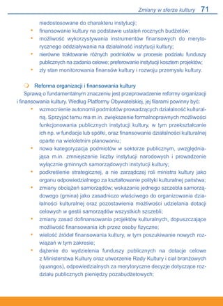 71
niedostosowane do charakteru instytucji;
finansowanie kultury na podstawie ustaleń rocznych budżetów;
możliwość wykorzystywania instrumentów finansowych do meryto-
rycznego oddziaływania na działalność instytucji kultury;
nierówne traktowanie różnych podmiotów w procesie podziału funduszy.
publicznych na zadania celowe; preferowanie instytucji kosztem projektów;
zły stan monitorowania finansów kultury i rozwoju przemysłu kultury.
	 Reforma organizacji i finansowania kultury
Sprawą o fundamentalnym znaczeniu jest przeprowadzenie reformy organizacji.
i finansowania kultury. Według Platformy Obywatelskiej, jej filarami powinny być:
wzmocnienie autonomii podmiotów prowadzących działalność kultural-
ną. Sprzyjać temu ma m.in. zwiększenie formalnoprawnych możliwości
funkcjonowania publicznych instytucji kultury, w tym przekształcanie
ich np. w fundacje lub spółki, oraz finansowanie działalności kulturalnej
oparte na wieloletnim planowaniu;
nowa kategoryzacja podmiotów w sektorze publicznym, uwzględnia-
jąca m.in. zmniejszenie liczby instytucji narodowych i prowadzenie.
wyłącznie gminnych samorządowych instytucji kultury;
podkreślenie strategicznej, a nie zarządczej roli ministra kultury jako.
organu odpowiedzialnego za kształtowanie polityki kulturalnej państwa;
zmiany obciążeń samorządów; wskazanie jednego szczebla samorzą-
dowego (gmina) jako zasadniczo właściwego do organizowania dzia-
łalności kulturalnej oraz pozostawienia możliwości udzielania dotacji
celowych w gestii samorządów wszystkich szczebli;
zmiany zasad dofinansowania projektów kulturalnych, dopuszczające
możliwość finansowania ich przez osoby fizyczne;
wielość źródeł finansowania kultury, w tym poszukiwanie nowych roz-
wiązań w tym zakresie;
dążenie do wydzielenia funduszy publicznych na dotacje celowe.
z Ministerstwa Kultury oraz utworzenie Rady Kultury i ciał branżowych
(quangos), odpowiedzialnych za merytoryczne decyzje dotyczące roz-
działu publicznych pieniędzy pozabudżetowych;
•
•
•
•

•
•
•
•
•
•
•
Zmiany w sferze kultury
 