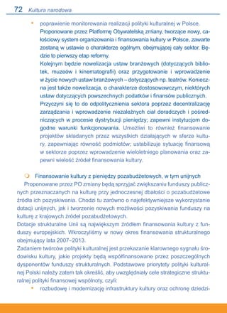 72
poprawienie monitorowania realizacji polityki kulturalnej w Polsce.
Proponowane przez Platformę Obywatelską zmiany, tworzące nowy, ca-
łościowy system organizowania i finansowania kultury w Polsce, zawarte
zostaną w ustawie o charakterze ogólnym, obejmującej cały sektor. Bę-
dzie to pierwszy etap reformy.
Kolejnym będzie nowelizacja ustaw branżowych (dotyczących biblio-
tek, muzeów i kinematografii) oraz przygotowanie i wprowadzenie.
w życie nowych ustaw branżowych – dotyczących np. teatrów. Koniecz-
na jest także nowelizacja, o charakterze dostosowawczym, niektórych
ustaw dotyczących powszechnych podatków i finansów publicznych.
Przyczyni się to do odpolitycznienia sektora poprzez decentralizację
zarządzania i wprowadzenie niezależnych ciał doradczych i pośred-
niczących w procesie dystrybucji pieniędzy; zapewni instytucjom do-
godne warunki funkcjonowania. Umożliwi to również finansowanie
projektów składanych przez wszystkich działających w sferze kultu-
ry, zapewniając równość podmiotów; ustabilizuje sytuację finansową.
w sektorze poprzez wprowadzenie wieloletniego planowania oraz za-
pewni wielość źródeł finansowania kultury.
	 Finansowanie kultury z pieniędzy pozabudżetowych, w tym unijnych
Proponowane przez PO zmiany będą sprzyjać zwiększaniu funduszy publicz-
nych przeznaczanych na kulturę przy jednoczesnej dbałości o pozabudżetowe
źródła ich pozyskiwania. Chodzi tu zarówno o najefektywniejsze wykorzystanie
dotacji unijnych, jak i tworzenie nowych możliwości pozyskiwania funduszy na
kulturę z krajowych źródeł pozabudżetowych.
Dotacje strukturalne Unii są największym źródłem finansowania kultury z fun-
duszy europejskich. Wkroczyliśmy w nowy okres finansowania strukturalnego
obejmujący lata 2007–2013.
Zadaniem twórców polityki kulturalnej jest przekazanie klarownego sygnału śro-
dowisku kultury, jakie projekty będą współfinansowane przez poszczególnych
dysponentów funduszy strukturalnych. Podstawowe priorytety polityki kultural-
nej Polski należy zatem tak określić, aby uwzględniały cele strategiczne struktu-
ralnej polityki finansowej wspólnoty, czyli:
rozbudowę i modernizację infrastruktury kultury oraz ochronę dziedzi-
•

•
Kultura narodowa
 