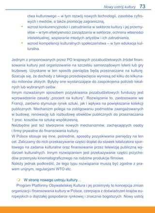 73
ctwa kulturowego – w tym rozwój nowych technologii, zasobów cyfro-
wych i mediów, a także promocję zagraniczną,
wzrost konkurencyjności i zatrudnienia w sektorze kultury i jej przemy-
słów – w tym efektywności zarządzania w sektorze, ochrona własności
intelektualnej, wspieranie młodych artystów i ich zatrudnienia,
wzrost kompetencji kulturalnych społeczeństwa – w tym edukacja kul-
turalna.
Jednym z proponowanych przez PO krajowych pozabudżetowych źródeł finan-
sowania kultury jest organizowanie na szczeblu samorządowym loterii lub gry
liczbowej. Uzyskane w ten sposób pieniądze będą przeznaczane na kulturę.
Szacuje się, że dochody z takiego przedsięwzięcia wyniosą od kilku do kilkuna-
stu milionów złotych. Byłyby one wystarczające do zaspokojenia potrzeb lokal-
nych lub wybranych celów.
Innym rozważanym sposobem pozyskiwania pozabudżetowych funduszy jest
wprowadzenie zasady „procent na kulturę”. Rozwiązanie to, zastosowane we
Francji, zarówno stymuluje rynek sztuki, jak i wpływa na powiększanie kolekcji
publicznych. Mechanizm polega na zobligowaniu podmiotów zaangażowanych
w budowę, renowację lub rozbudowę obiektów publicznych do przeznaczania.
1 proc. kosztów na sztukę współczesną.
Niezbędne jest też stworzenie nowych mechanizmów, zachęcających osoby.
i firmy prywatne do finansowania kultury.
W Polsce stosuje się inne, pośrednie, sposoby pozyskiwania pieniędzy na ten
cel. Zaliczamy do nich przekazywanie części dopłat do stawek totalizatora spor-
towego na zadania kulturalne oraz finansowanie przez telewizję publiczną wy-
darzeń kulturalnych. Innym rozwiązaniem jest przekazywanie części przycho-
dów przemysłu kinematograficznego na rodzime produkcje filmowe.
Należy jednak podkreślić, że tego typu rozwiązania muszą być zgodne z pra-
wem unijnym, regulacjami WTO etc.
	 W stronę nowego ustroju kultury…
Program Platformy Obywatelskiej Kultura i jej przemysły to koncepcja zmian
organizacji i finansowania kultury w Polsce, czerpiąca z doświadczeń krajów eu-
ropejskich o dojrzałej gospodarce rynkowej i znacznie bogatszych. Nowy ustrój
•
•

Nowy ustrój kultury
 
