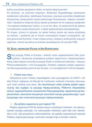 74
kultury przyniesie pozytywne efekty na dwóch płaszczyznach:
Po pierwsze, na poziomie krajowym. Możliwość długofalowego planowania
działalności kulturalnej, stabilizacja finansowa, poprawa warunków działalności
artystycznej, przejrzystość zasad publicznego finansowania, większa niezależ-
ność i odciążanie instytucji kultury będzie prowadzić do ich większej wydajności
i do większej dostępności kultury, a co za tym idzie, do poszerzenia jej wpływu
na budowanie naszej tożsamości, a także społeczeństwa obywatelskiego.
Po drugie, zmiany te sprawią, że sektor kultury stanie się naszą wizytówką
na świecie, i podobnie jak w innych rozwiniętych krajach europejskich, bę-
dzie generował dochody i nowe miejsca pracy, zwiększy atrakcyjność naszych.
regionów i stanie się jedną ze ścieżek prowadzących do wzrostu PKB.
12. Silna i bezpieczna Polska w Unii Europejskiej
Silną pozycję Polski w Europie i świecie może zagwarantować tylko prze-
myślana i skutecznie prowadzona polityka zagraniczna i bezpieczeństwa,
której celem będzie umocnienie pozycji Polski w strukturach Zachodu – Sojuszu
Północnoatlantyckim i Unii Europejskiej. Punktem ciężkości polityki zagranicz-
nej Rzeczypospolitej powinna być Europa, a w szczególności Unia Europejska
	 Polska racja stanu
Odzyskanie przez Polskę niepodległości oraz przystąpienie do NATO i UE
dały Polsce najlepsze od kilkuset lat możliwości realizacji interesów stanowią-
cych treść polskiej racji stanu. Do niezmiennych celów polskiej polityki zagra-
nicznej, bez względu na sytuację międzynarodową, Platforma Obywatelska
zalicza: zagwarantowanie suwerenności Rzeczypospolitej, zapewnienie jej bez-
pieczeństwa, stworzenie korzystnych warunków rozwoju gospodarczego i cywi-
lizacyjnego oraz umacnianie jej pozycji międzynarodowej.
	 Zła polityka zagraniczna pod rządami PiS
Polityka zagraniczna PiS źle służyła naszym narodowym interesom, nie wykorzy-
stywała naszego potencjału, nie wykorzystała możliwości, jakie dało nam członko-
stwo w UE, była prowadzona niekompetentnie, nie spełniła uzasadnionych aspiracji
Polaków, pogorszyła pozycję i wizerunek naszego kraju w Europie i świecie.


Silna i bezpieczna Polska w UE
 
