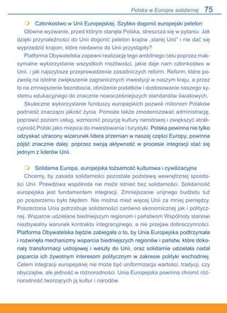 75
	 Członkostwo w Unii Europejskiej. Szybko dogonić europejski peleton
Główne wyzwanie, przed którym stanęła Polska, streszcza się w pytaniu: Jak
dzięki przynależności do Unii dogonić peleton krajów „starej Unii” i nie dać się
wyprzedzić krajom, które niedawno do Unii przystąpiły?
Platforma Obywatelska zapewni realizację tego ambitnego celu poprzez mak-
symalne wykorzystanie wszystkich możliwości, jakie daje nam członkostwo w
Unii, i jak najszybsze przeprowadzenie zasadniczych reform. Reform, które po-
zwolą na istotne zwiększenie zagranicznych inwestycji w naszym kraju, a przez
to na zmniejszenie bezrobocia, obniżenie podatków i dostosowanie naszego sy-
stemu edukacyjnego do znacznie nowocześniejszych standardów światowych.
Skuteczne wykorzystanie funduszy europejskich pozwoli milionom Polaków
podnieść znacząco jakość życia. Pomoże także zmodernizować administrację,
poprawić poziom usług, wzmocnić pozycję kultury narodowej i zwiększyć atrak-
cyjność Polski jako miejsca do inwestowania i turystyki. Polska powinna nie tylko
odzyskać utracony wizerunek lidera przemian w naszej części Europy; powinna
pójść znacznie dalej: poprzez swoją aktywność w procesie integracji stać się
jednym z liderów Unii.
	 Solidarna Europa, europejska tożsamość kulturowa i cywilizacyjna
Chcemy, by zasada solidarności pozostała podstawą wewnętrznej spoisto-
ści Unii. Prawdziwa wspólnota nie może istnieć bez solidarności. Solidarność
europejska jest fundamentem integracji. Zmniejszanie unijnego budżetu tuż
po poszerzeniu było błędem. Nie można mieć więcej Unii za mniej pieniędzy.
Poszerzona Unia potrzebuje solidarności zarówno ekonomicznej jak i politycz-
nej. Wsparcie udzielane biedniejszym regionom i państwom Wspólnoty stanowi
niezbywalny warunek kontraktu integracyjnego, a nie przejaw dobroczynności.
Platforma Obywatelska będzie zabiegała o to, by Unia Europejska podtrzymała
i rozwinęła mechanizmy wsparcia biedniejszych regionów i państw, które doko-
nały transformacji ustrojowej i weszły do Unii, oraz solidarnie udzielała nadal
poparcia ich żywotnym interesom politycznym w zakresie polityki wschodniej.
Celem integracji europejskiej nie może być uniformizacja wartości, tradycji, czy
obyczajów, ale jedność w różnorodności. Unia Europejska powinna chronić róż-
norodność tworzących ją kultur i narodów.


Polska w Europie solidarnej
 
