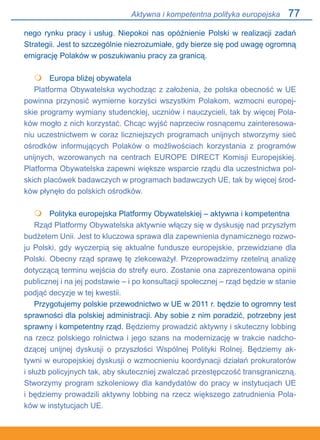 77
nego rynku pracy i usług. Niepokoi nas opóźnienie Polski w realizacji zadań
Strategii. Jest to szczególnie niezrozumiałe, gdy bierze się pod uwagę ogromną
emigrację Polaków w poszukiwaniu pracy za granicą.
	 Europa bliżej obywatela
Platforma Obywatelska wychodząc z założenia, że polska obecność w UE
powinna przynosić wymierne korzyści wszystkim Polakom, wzmocni europej-
skie programy wymiany studenckiej, uczniów i nauczycieli, tak by więcej Pola-
ków mogło z nich korzystać. Chcąc wyjść naprzeciw rosnącemu zainteresowa-
niu uczestnictwem w coraz liczniejszych programach unijnych stworzymy sieć
ośrodków informujących Polaków o możliwościach korzystania z programów
unijnych, wzorowanych na centrach EUROPE DIRECT Komisji Europejskiej.
Platforma Obywatelska zapewni większe wsparcie rządu dla uczestnictwa pol-
skich placówek badawczych w programach badawczych UE, tak by więcej środ-
ków płynęło do polskich ośrodków.
	 Polityka europejska Platformy Obywatelskiej – aktywna i kompetentna
Rząd Platformy Obywatelska aktywnie włączy się w dyskusję nad przyszłym
budżetem Unii. Jest to kluczowa sprawa dla zapewnienia dynamicznego rozwo-
ju Polski, gdy wyczerpią się aktualne fundusze europejskie, przewidziane dla
Polski. Obecny rząd sprawę tę zlekceważył. Przeprowadzimy rzetelną analizę
dotyczącą terminu wejścia do strefy euro. Zostanie ona zaprezentowana opinii
publicznej i na jej podstawie – i po konsultacji społecznej – rząd będzie w stanie
podjąć decyzje w tej kwestii.
Przygotujemy polskie przewodnictwo w UE w 2011 r. będzie to ogromny test
sprawności dla polskiej administracji. Aby sobie z nim poradzić, potrzebny jest
sprawny i kompetentny rząd. Będziemy prowadzić aktywny i skuteczny lobbing
na rzecz polskiego rolnictwa i jego szans na modernizację w trakcie nadcho-
dzącej unijnej dyskusji o przyszłości Wspólnej Polityki Rolnej. Będziemy ak-
tywni w europejskiej dyskusji o wzmocnieniu koordynacji działań prokuratorów.
i służb policyjnych tak, aby skuteczniej zwalczać przestępczość transgraniczną.
Stworzymy program szkoleniowy dla kandydatów do pracy w instytucjach UE.
i będziemy prowadzili aktywny lobbing na rzecz większego zatrudnienia Pola-
ków w instytucjach UE.


Aktywna i kompetentna polityka europejska
 