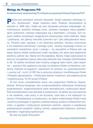 Bronisław KOMOROWSKI
Wstęp do Programu PO
Bronisław Komorowski, wiceprzewodniczący PO, koordynator prac programowych Konferencji Programowej PO RP
Polska jest państwem wolnych obywateli. Dzięki odwadze wielkiego ru-
chu „Solidarność”, dzięki mądrości wielu Polaków odzyskaliśmy tę
wolność w 1989 roku. Udało się nam zbudować państwo niepodległe, de-
mokratyczne, państwo wolnego rynku, państwo zrywające więzy pojałtań-
skich uzależnień, państwo integrujące się z Zachodem, z Europą. Tym na-
szym wielkim narodowym osiągnięciom towarzyszyły różne słabości, błędy
i potknięcia, ale główny kierunek przemian był i jest zdecydowanie słusz-
ny. Chcemy więc naprawy a nie destrukcji państwa, chcemy umocnienia.
a nie osłabienia demokracji i wolnego rynku, chcemy szybszego marszu ku
zachodnim standardom życia i rozwoju – by wszystkim w Polsce żyło się
lepiej. Byśmy zdołali zrealizować wielki narodowy cel, jakim jest dogonienie
peletonu państw tzw. Starej Unii Europejskiej. Byśmy mogli wykorzystać te
parę lat szczególnej szansy, jaką dają pierwsze lata naszego członkowstwa
w UE. Te wielkie narodowe cele możemy osiągnąć tylko razem, tylko wspól-
nie – wszyscy! Nie zgadzamy się więc na dzielenie Polski na liberalną i soli-
darną, Polaków na bogatych i skazanych na ubóstwo, na „wykształciuchów”
i „ciemny lud”, na III i IV RP! Na to sztuczne dzielenie i konfliktowanie Polski
i Polaków odpowiadamy – Polska jest dobrem wspólnym, jest wspólną dumą
i wspólną pracą. To PO prostu POlska!
W tym duchu prowadziliśmy prace nad programem Platformy Obywa-
telskiej. Wiosną bieżącego roku przeprowadziliśmy kilkanaście konferencji
programowych, zorganizowaliśmy wiele wewnętrznych i publicznych debat.
Dziś przedstawiamy nasz dorobek w przekonaniu, że zbliża się czas łączenia.
a nie dzielenia, czas pracy a nie burzenia, czas ładu a nie kolejnych re-
wolucji. Przedstawiamy w przekonaniu, że dobra modernizacja Polski może.
i powinna przebiegać w zgodzie z polską tradycją, polskim umiłowaniem wol-
ności, w zgodzie z tradycyjnym systemem wartości, opartym o współpracę
podstawowych wspólnot: rodziny, narodu, społeczności lokalnych, państwa,
kościołów i organizacji społecznych.
By żyło się lepiej! Wszystkim.
Bronisław KOMOROWSKI
 