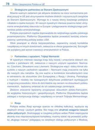 78
	 Strategiczne partnerstwo ze Stanami Zjednoczonymi
Równie ważnym zadaniem jak aktywne działanie na rzecz wzmacniania pol-
skiej pozycji w UE jest utrzymywanie możliwie bliskich i sojuszniczych związków
ze Stanami Zjednoczonymi. Wymaga to z naszej strony trzeźwego podejścia.
i dbałości o realne korzyści. W naszym żywotnym interesie powinno leżeć utrzy-
manie amerykańskiej obecności w Europie i pielęgnowanie strategicznego part-
nerstwa polsko-amerykańskiego.
Polityka poprzednich rządów doprowadziła do radykalnego spadku polskiego
proamerykanizmu. Platforma Obywatelska będzie prowadzić bardziej zrówno-
ważoną i partnerską politykę wobec USA.
Obok powiązań w sferze bezpieczeństwa, zapewnimy rozwój kontaktów.
i współpracy w innych dziedzinach, zwłaszcza w sferze gospodarczej. Szczegól-
nie pożądany jest wzrost inwestycji amerykańskich w Polsce.
•	 Partnerstwo z sąsiadami, Trójkąt Weimarski
W żywotnym interesie naszego kraju leży rozwój i umacnianie dobrych sto-
sunków z państwami UE, zwłaszcza z naszymi unijnymi sąsiadami: Niemca-
mi, Czechami, Słowakami oraz Litwinami. Strategiczne więzi i dobry klimat sto-
sunków z naszym zachodnim sąsiadem – Niemcami mają znaczenie nie tylko
dla naszych obu narodów. Są one ważne w kontekście transatlantyckim oraz
w odniesieniu do stosunków Unii Europejskiej z Rosją i Ukrainą. Pamiętając.
o trudnych i niestety nie rozwiązanych dotychczas problemach wynikających.
z tragicznej przeszłości, która do dziś kładzie się cieniem na stosunkach polsko-
niemieckich, będziemy zmierzać do ich ostatecznego zamknięcia.
Zbliżone znaczenie będziemy przypisywać stosunkom polsko-francuskim.
Ze względów historycznych i geopolitycznych, Platforma Obywatelska będzie
zabiegać o kontynuację dialogu i współpracy w ramach Trójkąta Weimarskiego.
•	 Rosja
Polityka wobec Rosji wymaga oparcia na chłodnej kalkulacji, wyzbycia się
zbędnych emocji i pustych gestów. Nie mogą one utrudniać osiągania naszych
celów politycznych. Dostrzegając w rosyjskiej polityce wobec Polski nieprzyjazne
akcenty oraz nieprzezwyciężone kompleksy, musimy starać się prowadzić polity-
kę „długiego marszu” polegającą na cierpliwym dialogu politycznym z Moskwą,



Silna i bezpieczna Polska w UE
 