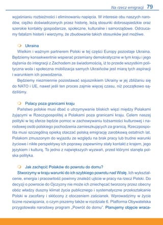 79
wyjaśnianiu rozbieżności i eliminowaniu napięcia. W interesie obu naszych naro-
dów, ciężko doświadczonych przez historię, leżą stosunki dobrosąsiedzkie oraz
szerokie kontakty gospodarcze, społeczne, kulturalne i samorządowe. Odrzuca-
my fatalizm historii i wierzymy, że zbudowanie takich stosunków jest możliwe.
•	 Ukraina
Wielkim i ważnym partnerem Polski w tej części Europy pozostaje Ukraina.
Będziemy konsekwentnie wspierać przemiany demokratyczne w tym kraju i jego
dążenia do integracji z Zachodem ze świadomością, iż to przede wszystkim poli-
tyczna wola i społeczna mobilizacja samych Ukraińców jest miarą tych aspiracji
i warunkiem ich powodzenia.
Będziemy niezmiennie pozostawać sojusznikiem Ukrainy w jej zbliżaniu się
do NATO i UE, nawet jeśli ten proces zajmie więcej czasu, niż początkowo są-
dziliśmy.
	 Polacy poza granicami kraju
Państwo polskie musi dbać o utrzymywanie bliskich więzi między Polakami
żyjącymi w Rzeczypospolitej a Polakami poza granicami kraju. Celem naszej
polityki w tej sferze będzie pomoc w zachowywaniu tożsamości kulturowej i na-
rodowej osób polskiego pochodzenia zamieszkujących za granicą. Rzeczpospo-
lita musi szczególną opieką otaczać polską emigrację zarobkową ostatnich lat.
Polakom zmuszonym do wyjazdu ze względu na brak pracy lub trudne warunki
życiowe i nikłe perspektywy ich poprawy zapewnimy stały kontakt z krajem, jego
językiem i kulturą. To jedno z największych wyzwań, przed którymi stanęła pol-
ska polityka.
	 Jak zachęcić Polaków do powrotu do domu?
Stworzymy w kraju warunki do ich szybkiego powrotu nad Wisłę. Ich wykształ-
cenie, energia i pracowitość powinny znaleźć ujście w pracy na rzecz Polski. Do
decyzji o powrocie do Ojczyzny nie może ich zniechęcać tworzony przez obecny
obóz władzy duszny klimat życia publicznego i systematyczne przekształcanie
Polski w zacofany i skłócony z otoczeniem zaścianek. Wprowadzimy w życie
liczne rozwiązania, o czym piszemy także w rozdziale 6. Platforma Obywatelska
przygotowała narodowy program „Powrót do domu”. Planujemy objęcie wraca-



Na rzecz emigracji
 
