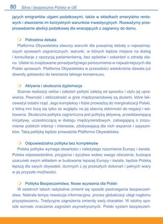 80
jących emigrantów ulgami podatkowymi, także w składkach emerytalno rento-
wych i stworzenie im korzystnych warunków inwestycyjnych. Rozważymy prze-
prowadzenie abolicji podatkowej dla wracających z zagranicy do domu.
	 Potrzebna debata
Platforma Obywatelska stworzy warunki dla poważnej debaty o najważniej-
szych sprawach zagranicznych, warunki, w których będzie miejsce na dialog.
i konsultacje z opozycją parlamentarną, bez epitetów i oskarżeń o zdradę sta-
nu. Ułatwi to znajdowanie ponadpartyjnego porozumienia w najważniejszych dla
Polski sprawach. Platforma Obywatelska w przeszłości wielokrotnie dawała już
dowody gotowości do tworzenia takiego konsensusu.
	 Aktywna i skuteczna dyplomacja
Szanse realizacji celów i założeń polityki zależą od sposobu i stylu jej upra-
wiania. Pewność i obliczalność w grze międzynarodowej są atutami, które lek-
ceważył ostatni rząd. Jego kompleksy i fobie prowadzą do marginalizacji Polski,
z którą inni liczą się tylko ze względu na jej obecną skłonność do negacji i we-
towania. Skuteczna polityka zagraniczna jest polityką aktywną, przedstawiającą
inicjatywy, uczestniczącą w dialogu międzynarodowym, zabiegającą o zrozu-
mienie polskich intencji i interesów, zdobywającą dla nich wsparcie i sojuszni-
ków. Taką politykę będzie prowadziła Platforma Obywatelska.
	 Odpowiedzialna polityka bez kompleksów
Polska polityka wymaga otwartości i należytego rozumienia Europy i świata.
Polska odpowiedzialna, przyjazna i życzliwa wobec swego otoczenia, budząca
szacunek swym wkładem w budowanie lepszej Europy i świata, będzie Polską
lepszą dla swych obywateli, dumnych z jej przeszłych dokonań i pełnych wiary
w jej przyszłe możliwości.
	 Polityka Bezpieczeństwa. Nowe wyzwania dla Polski
W ostatnich latach radykalnie zmienił się sposób postrzegania bezpieczeń-
stwa. Nabrała tempa rewolucja informacyjna, proces globalizacji uległ nagłemu
przyspieszeniu. Tradycyjne zagrożenia zmieniły swój charakter. W istotny spo-
sób wzrosło znaczenie zagrożeń asymetrycznych. Polski system bezpieczeń-




Silna i bezpieczna Polska w UE
 